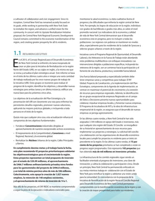Part 1 | EXECUTIVE SUMMARY 5
a cultivator of collaboration and civic engagement. Since its
inception, Central New York has remained acutely focused on
its goals, while working in partnership with New York State
to revitalize the region, and advance a unified vision for the
community. In concert with its Upstate Revitalization Initiative
proposal, the Central New York Regional Economic Development
Council remains committed to the economic transformation of the
region, and creating greater prosperity for all its residents.
1.1	 RESUMEN EJECUTIVO
E
n el 2015, el Consejo Regional para el Desarrollo Económico
de New York Central se enfrentó a la tarea inesperada de
crear un plan para la Iniciativa de Revitalización en la región
Norte del Estado (URI), en sus siglas en inglés, a la misma vez que
se revisa y actualiza el plan estratégico anual. Este informe se basa
en el éxito de los últimos cuatro años e integra una vasta cantidad
de trabajo realizada por los once nuevos grupos de trabajo de
la iniciativa (URI). Estos grupos se reunieron para evaluar el
progreso de la región, identificar los objetivos, y desarrollar nuevas
estrategias para ambas tareas y en última instancia, edificar una
nueva base para los próximos cinco años.
Los objetivos de la actualización del Plan Estratégico y la
presentación del URI son claramente una ruta para enfrentar los
persistentes desafíos regionales, promover nuevas soluciones,
aplicando las mejores prácticas globales, e incluyendo a toda
persona en el éxito de la región.
Quizás más que cualquier otra cosa, esta actualización refuerza el
compromiso de tres objetivos fundamentales:
•	 Fortalecer Concentraciones industriales dirigidas al
aprovechamiento de nuestros excepcionales activos económicos.
•	 El mejoramiento de la Competitividad y Conexiones a nivel
Regional, Nacional, y la economía global.
•	 Revitalizar los Núcleos Urbanos de la región, Calles Principales
y Barrios.
En cumplimiento deestas metas y el trabajo hasta la fecha,
este plan recomienda 45 proyectos prioritariospara adelantar
los objetivosestratégicos para el crecimientode la región.
Estos proyectos representan un total propuesto de inversión
por el estado de $30.09 millones, el aprovechamiento
de $466.7 millones enfinanciamiento privadoy otros fondos
para los gastostotales del proyecto de $496.8 millones,
y un total de nómina porcinco años de más de $96 millones.
Colectivamente, esto apoya la creación de 1,027 nuevos
empleos, la retención de 140 empleos existentes,
y el aprovechamiento de retorno de inversión de 14 a 1.
Más allá de los proyectos, el CNY REDC se mantiene comprometido
a seguir la pista de la ejecución e indicadores esenciales para
monitorear la salud económica. La data cualitativa ilustra el
progreso y las dificultades que enfrenta la región central de New
York. Por ejemplo, los logros de educación en la región, individuos
con grados de bachillerato o grados más altos, es sobre el nivel
promedio nacional. Los indicadores de la economía y calidad
de vida de New York Central demuestran que el desarrollo
económico está en progreso, pero no incluyen a todas las
poblaciones. Las regiones con pobreza se mantienen en niveles
altos, especialmente para los residentes de la ciudad de Syracuse y
selectos grupos urbanos a través de la región.
Iniciativas como el Programa Regional de Oportunidad, el Desarrollo
Laboral, y losVeteranos en la Fuerza deTrabajo están abordando
estos problemas multifacéticos con enfoques innovadores. Las
intervenciones dirigidas a poblaciones específicas, incluyendo los
veteranos de la región, son un comienzo hacia la participación y el
fomento de una diversa, productiva y sostenible fuerza laboral.
Una fuerza laboral preparada y especializada también debe
tener empresas sanas y competitivas para trabajar. El NY
Global, Proyecto de Canalización, y la implementación del Plan
Estratégico, componentes de la Agenda de implementación, se
centran en maximizar el potencial de crecimiento y la conexión
de recursos para empresas regionales. Además, la identificación
de un grupo excepcional de empresas Regionales en el campo
de Datos a Decisiones presenta nuevas oportunidades para
colaborar, impulsar empresas locales, y fomentar nuevas empresas.
El Programa de Incubadora de NYS y la obra de infraestructura
empresarial de la región, se asegurara que el desarrollo de nuevas
empresas se persiga agresivamente.
En las últimas cuatro rondas, a NewYork Central le han sido
asignados $ 344 millones en apoyo del Estado e inversiones, más
que cualquier otra región del Estado. El Concilio se enorgullece
de su historial en aprovechamiento de esos recursos para
implementar sus proyectos y estrategias. La solicitud del concilio
y la colaboración con las organizaciones de desarrollo económico
locales para cumplir los proyectos es evidente para un éxito sin
precedente en la región. En las últimas cuatro rondas, el 75 por
ciento de los proyectos prioritarios se han completado o están en
progreso según programados. Esto representa 105 proyectos que
han obtenido más de mil millones en inversiones privadas.
La infraestructura de los comités regionales sigue siendo un
facilitador-orientado al progreso de inversiones, una clave de
innovación, y cultiva la colaboración y participación cívica. Desde
un principio, NewYork Central ha permanecido enfocado en
sus metas mientras trabaja en colaboración con el Estado de
NewYork para revivificar la región y adelantar una visión unida
para la comunidad. En concordancia con la propuesta de la
Iniciativa de Revivificación de la región Norte el Concilio Regional
para Desarrollo Económico de NewYork Central permanece
comprometido con la transformación económica de la región y con
la creación de mayor prosperidad para todos sus residentes.
83777_Agbill_SU_REDC_2015_Final.indb 5 9/15/15 6:02 PM
 