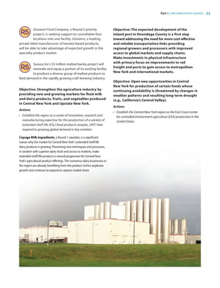 Part 3 | IMPLEMENTATION AGENDA 53
Giovanni Food Company, a Round 5 priority
project, is seeking support to consolidate four
locations into one facility. Giovanni, a leading
private label manufacturer of tomato-based products,
will be able to take advantage of expected growth in the
specialty product market.
Sunoco Inc.’s $5 million malted barley project will
renovate and equip a portion of its existing facility
to produce a diverse group of malted products to
feed demand in the rapidly growing craft brewing industry.
Objective: Strengthen the agriculture industry by
providing new and growing markets for fluid milk
and dairy products, fruits, and vegetables produced
in Central New York and Upstate New York.
Actions
•	 Establish the region as a center of innovation, research and
manufacturing expertise for the production of a variety of
extended shelf life (ESL) food products (aseptic, UHT) that
respond to growing global demand in key markets.
Cayuga Milk Ingredients, a Round 1 awardee, is a significant
reason why the market for Central NewYork ’s extended shelf life
dairy products is growing. Pioneering new techniques and processes,
in tandem with superior dairy stock and access to markets, make
extended shelf life products a natural progression for Central New
York’s agricultural product offerings.The numerous dairy businesses in
the region are already benefiting from this product niche’s explosive
growth and continue to expand to capture market share.
Objective: The expected development of the
inland port in Onondaga County is a first step
toward addressing the need for more cost-effective
and reliable transportation links providing
regional growers and processors with improved
access to global markets and supply chains.
Make investments in physical infrastructure
with primary focus on improvements to rail
freight and ports to gain access to metropolitan
New York and international markets.
Objective: Open new opportunities in Central
New York for production of certain foods whose
continuing availability is threatened by changes in
weather patterns and resulting long-term drought
(e.g., California’s Central Valley).
Actions
•	 Establish the Central New York region as the East Coast center
for controlled environment agriculture (CEA) production in the
United States.	
83777_Agbill_SU_REDC_2015_Final.indb 53 9/15/15 6:03 PM
 