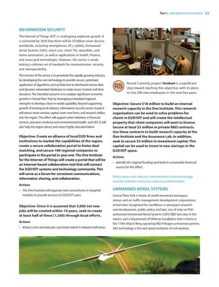 Part 3 | IMPLEMENTATION AGENDA 55
INFORMATION SECURITY
The Internet of Things (IOT) is undergoing explosive growth. It
is estimated by 2020 that there will be 50 billion smart devices
worldwide, including smartphones, PCs, tablets, Unmanned
Aerial Systems (UAS), smart cars, smart TVs, wearables, and
home automation, as well as applications in health, finance,
and smart grid technologies. However, this sector is sorely
lacking a cohesive set of standards for communication, security,
and interoperability.
The mission of this sector is to penetrate this rapidly growing industry
by developing the core technology to provide secure, systematic
application of algorithms and architecture to distributed sensor data
and dynamic networked databases to make smart, trusted, real-time
decisions.The intended outcome is to catalyze significant economic
growth in Central NewYork by leveraging embedded regional
strengths to develop a best-in-world capability. Beyond supporting
growth of existing local industry, information security sector research
will attract more venture capital, more new firms, and research dollars
into the region.This effort will support other initiatives in financial
services, precision medicine and environmental health, and UAS. It will
also help the region attract and retain highly educated talent.
Objective: Create an alliance of local D2D firms and
institutions to market the capabilities of the region,
create a secure collaboration portal to foster deal
matching, and secure 100 regional companies to
participate in the portal in year one.The One Institute
for the Internet ofThings will create a portal that will be
an Internet-based collaboration tool that will connect
the D2D/IOT systems and technology community.This
will serve as a forum for consistent communications,
information sharing, and collaboration.
Actions
•	 The One Institute will organize new consortiums in targeted
markets to provide services to D2D/IOT users.
Objective: Since it is assumed that 3,000 net new
jobs will be created within 10 years, seek to create
at least half of these (1,500) through local efforts.
Actions
•	 Attract,trainandeducate,andretaintalentinrelevantskillareas.
Round 5 priority project Terakeet is a significant
step toward reaching this objective, with its plans
to hire 200 new employees in the next five years.
Objective: Secure $18 million to build an internal
research capacity in the One Institute. This research
organization can be used to solve problems for
clients in D2D/IOT and will create the intellectual
property that client companies will want to license.
Secure at least $5 million in private RD contracts.
Use these contracts to build research capacity at the
One Institute and the Assurance Lab. In addition,
seek to secure $5 million in investment capital. This
capital can be used to invest in new startups in the
D2D/IOT space.
Actions
•	 Identify the original funding and build a sustainable financial
source for this effort.
Policy areas and industry concentrations that encourage
outside attention and cross-industry collaboration:
UNMANNED AERIAL SYSTEMS
Central New York is home of world-renowned aerospace,
sensor, and air traffic management development corporations;
universities recognized for excellence in aerospace research
and development, public policy and law; one of only six FAA-
authorized Unmanned Aerial Systems (UAS) RD test sites in the
nation; and a Department of Defense installation that is home to
the 174th Attack Wing operating MQ-9 Reaper unmanned systems.
UAS technology is the next great evolution of civil aviation.
83777_Agbill_SU_REDC_2015_Final.indb 55 9/15/15 6:03 PM
 