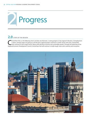 6 CENTRAL NEW YORK REGIONAL ECONOMIC DEVELOPMENT COUNCIL
Progress2
2.0	 STATE OF THE REGION
C
entral New York, as the following charts and data sets illustrate, is seeing progress in key regional indicators. Unemployment
is down, average wages are going up, and the gross regional project continues to climb. At the same time, Central New
York continues to face tough choices about what will drive inclusive and sustainable growth. Through the leadership of the
Regional Economic Development Council, Central New York will continue to tackle tough issues with creativity and innovation.
83777_Agbill_SU_REDC_2015_Final.indb 6 9/15/15 6:02 PM
 