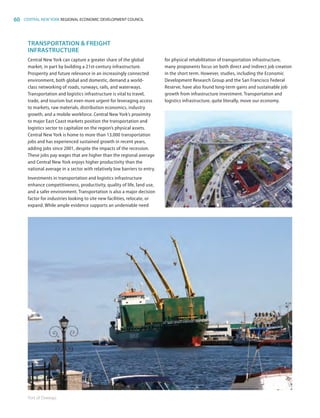 60 CENTRAL NEW YORK REGIONAL ECONOMIC DEVELOPMENT COUNCIL
TRANSPORTATION  FREIGHT
INFRASTRUCTURE
Central New York can capture a greater share of the global
market, in part by building a 21st-century infrastructure.
Prosperity and future relevance in an increasingly connected
environment, both global and domestic, demand a world-
class networking of roads, runways, rails, and waterways.
Transportation and logistics infrastructure is vital to travel,
trade, and tourism but even more urgent for leveraging access
to markets, raw materials, distribution economics, industry
growth, and a mobile workforce. Central New York’s proximity
to major East Coast markets position the transportation and
logistics sector to capitalize on the region’s physical assets.
Central New York is home to more than 13,000 transportation
jobs and has experienced sustained growth in recent years,
adding jobs since 2001, despite the impacts of the recession.
These jobs pay wages that are higher than the regional average
and Central New York enjoys higher productivity than the
national average in a sector with relatively low barriers to entry.
Investments in transportation and logistics infrastructure
enhance competitiveness, productivity, quality of life, land use,
and a safer environment. Transportation is also a major decision
factor for industries looking to site new facilities, relocate, or
expand. While ample evidence supports an undeniable need
for physical rehabilitation of transportation infrastructure,
many proponents focus on both direct and indirect job creation
in the short term. However, studies, including the Economic
Development Research Group and the San Francisco Federal
Reserve, have also found long-term gains and sustainable job
growth from infrastructure investment. Transportation and
logistics infrastructure, quite literally, move our economy.
Port of Oswego.
83777_Agbill_SU_REDC_2015_Final.indb 60 9/15/15 6:03 PM
 