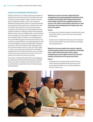 62 CENTRAL NEW YORK REGIONAL ECONOMIC DEVELOPMENT COUNCIL
ACCESSTO ECONOMIC OPPORTUNITY
Finally, connectivity is not simply capturing new markets or
literal point A to point B connectors. Central New York must
maximize its human capital to support inclusive economic
growth. Collaborative public, private, and institutional
leadership; emerging industry clusters in international markets;
and strong human and natural assets are all factors that make
Central New York poised for economic growth. However,
our region’s rates of poverty and social inequality present a
significant hindrance to realizing our full economic potential.
Residents within inner-city neighborhoods, rural communities,
and, increasingly, inner-ring suburbs are struggling to access
jobs and build wealth. The dynamics of increased poverty
are unsustainable and pose serious long-term threats to our
economy as a whole. Whether it is increased demand for social
services (Onondaga County has the highest WIC redemptions
per capita in NYS), poor health outcomes (Oswego County
has the poorest health outcomes in New York State), spikes
in crime, or continued property deterioration and blight in
neighborhoods (with commercial districts across the region
facing vacancy rates of 20 percent and more), the costs of
poverty are too high and cannot be sustained.
These factors, combined with high levels of racial segregation,
also undermine Central New York’s attractiveness to educated
workers and stymies employers who need talent to grow
(as evidenced by a two percent net loss in the region’s young
adult population).
Objective: Increase economic opportunity for
unemployed and underemployed Central New York
residents, particularly those living in distressed
communities and who face significant barriers to
success. This will be measured by reductions in rates
of poverty and unemployment in target areas and
across the region.
Actions
•	 Encourage and incentivize strategic investments that create
quality jobs within or near low-income and distressed
communities.
•	 Create access to employment hubs and anchor employers
for low-income workers via transit solutions and strategic
housing development.
Objective: Increase wealth and economic capacity,
as measured by median income and home ownership
rates, within distressed parts of the region,
translating economic opportunity into economic
stability and growth at the grassroots level.
Actions
•	 Encourage and incentivize locally owned businesses
within distressed neighborhoods and among under-
represented populations (e.g., minority populations,
women, veterans, etc.).
83777_Agbill_SU_REDC_2015_Final.indb 62 9/15/15 6:03 PM
 