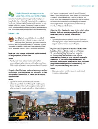 Part 3 | IMPLEMENTATION AGENDA 63
Goal 3:RevitalizeourRegion’sUrban
Cores,MainStreets,andNeighborhoods
CentralNewYorkisfortunatethatmanyofitscriticalemployersare
locatedwithinwhatarehistoricallyinfrastructure-richmunicipalcores.
Trendsshowthattheseneighborhoodsareswiftlybecomingthemost
desirabletolive,work,andplay.Continuingtoleveragetheregion’s
anchorinstitutionswillenabletheregiontoharnesslatentenergyinits
coresandfurtherrepurposeexistinginfrastructuretorecreatedensity.
URBAN CORE
Round 5 priority project WhitlockPartnersLtd. will
spend nearly $2.4 million to transform a blighted
building in one of downtown Syracuse’s most visible
corridors. Syracuse Lighting Company LLC is planning to spend
$6.8 million to develop a mixed-use facility—including a brew
house, restaurant, and office space—and create 38 new jobs.
Objective: Drive stronger access to job opportunities by
locating employers in urban cores.
Actions
•	 Providegreateraccesstotransportationnetworksfrom
commercialandemploymentcenterswithinurbancores.Attract
1,000newjobstotheregion’surbancoresoverthenextthreeyears.
Objective: Establish new partnerships among anchor
institutions, small businesses, and nonprofits in their
surrounding communities to create new economic
opportunities.
Actions
•	 Organizetheregion'surbananchorinstitutionsintoa
collaborative,similartothoseinMinneapolisandChicago,to
developstrategiesthatswimultaneouslyimprovetheregion's
urbancoresandthestrengthandresiliencyoftheirinstitutions.
With support from a previous round, St. Joseph’s Hospital
Health Center, Nojaim Brothers Super Market, the Lerner Center
at Syracuse University’s Maxwell School of Citizenship and
Public Affairs, and the Near Westside Initiative are collaborating
on an innovative, comprehensive health program aimed at
improving the health of neighborhood residents through
rewards, health care, and education.
Objective: Drive the adaptive reuse of the region’s aging
building stock and vacant properties. Prioritize and
proactively invest in strategic infrastructure.
Actions
•	 Expand implementation of federal and state brownfield
cleanup programs and the state environmental restoration
program to attract private sources of capital.
Objective: Develop the fastest and most affordable
broadband network in the state over the next
10 years. Central New York’s urban cores have
an abundance of authentic arts and cultural
organizations that serve as an economic engine for
the region. To further leverage and enhance this
economic engine, these organizations need enhanced
programmatic and operational connectivity and
more sustainable funding mechanisms.
Actions
•	 Enhanceconnectionstoexistingeconomicassetsthrough
innovationandtechnology.
Downtown Auburn, Cayuga County
83777_Agbill_SU_REDC_2015_Final.indb 63 9/15/15 6:03 PM
 