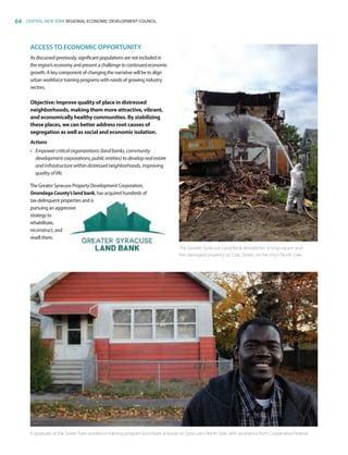 64 CENTRAL NEW YORK REGIONAL ECONOMIC DEVELOPMENT COUNCIL
ACCESSTO ECONOMIC OPPORTUNITY
As discussed previously, significant populations are not included in
the region’s economy and present a challenge to continued economic
growth. A key component of changing the narrative will be to align
urban workforce training programs with needs of growing industry
sectors.
Objective: Improve quality of place in distressed
neighborhoods, making them more attractive, vibrant,
and economically healthy communities. By stabilizing
these places, we can better address root causes of
segregation as well as social and economic isolation.
Actions
•	 Empowercriticalorganizations(landbanks,community
developmentcorporations,publicentities)todeveloprealestate
andinfrastructurewithindistressedneighborhoods,improving
qualityoflife.
The Greater Syracuse Property Development Corporation,
OnondagaCounty’slandbank, has acquired hundreds of
tax-delinquent properties and is
pursuing an aggressive
strategy to
rehabilitate,
reconstruct, and
resell them.
The Greater Syracuse Land Bank demolishes a long-vacant and
fire-damaged property on Lilac Street, on the city's North Side.
A graduate of the Green Train workforce training program purchases a house on Syracuse's North Side, with assistance from Cooperative Federal.
83777_Agbill_SU_REDC_2015_Final.indb 64 9/15/15 6:03 PM
 