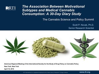 www.rti.orgRTI International is a registered trademark and a trade name of Research Triangle Institute.
The Association Between Motivational
Subtypes and Medical Cannabis
Consumption: A 30-Day Diary Study
The Cannabis Science and Policy Summit
Scott P. Novak, Ph.D.
Senior Research Scientist
t
Americas Regional Meeting of the International Society for the Study of Drug Policy on Cannabis Policy
New York, New York
April 18, 2016
 