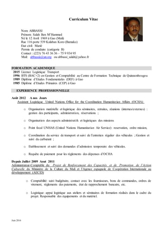 Juin 2016
Curriculum Vitae
Nom: ABBASSI
Prénom: Salah Ben M’Hammed
Né le 12 Avril 1969 à Gao (Mali)
Rue 116 porte 539 Kalaban Koro (Bamako)
Etat civil: Marié
Permis de conduire (catégorie B)
Contact : (223) 76 43 36 36 – 75 9 934 95
Mail: abbassis@un.org ou abbassi_salah@yahoo.fr
FORMATION ACADEMIQUE
2015 Licence Logistique Transport
1996 BTS (BAC+2) en Gestion et Comptabilité au Centre de Formation Technique de Quinzambougou
1989 Diplôme d’Etudes Fondamentales (DEF) à Gao
1985 Diplôme d’Etudes Primaires (CEP) à Gao
EXPERIENCE PROFESSIONNELLE
Août 2012 A nos Jours
Assistant Logistique United Nations Office for the Coordination Humanitarian Affairs (OCHA)
o Organisation matérielle et logistique des séminaires, retraites, réunions (internes/externes) :
gestion des participants, administration, réservations ;
o Organisation des aspects administratifs et logistiques des missions
o Point focal UNHAS (United Nations Humanitarian Air Service): reservation, ordre mission,
o Coordination du service de transport et suivi de l’entretien régulier des véhicules ; Gestion et
suivi du carburant ;
o Etablissement et suivi des demandes d’admission temporaire des véhicules.
o Requête de paiement pour les règlements des dépenses d’OCHA
Depuis Juillet 2009 Aout 2011
Administrateur-Comptable du Projet de Renforcement des Capacités et de Promotion de l’Action
Culturelle du Ministère de la Culture du Mali et l’Agence espagnole de Coopération Internationale au
développement (AECID)
o Comptabilité: suivi budgétaire, contact avec les fournisseurs, bons de commandes, ordres de
virement, règlements des paiements, état de rapprochement bancaire, etc.
o Logistique: appui logistique aux ateliers et séminaires de formation réalisés dans le cadre du
projet. Responsable des équipements et du matériel.
 