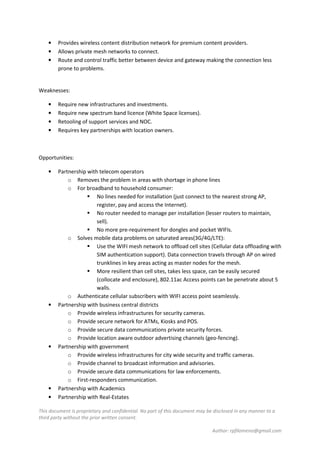 This document is proprietary and confidential. No part of this document may be disclosed in any manner to a
third party without the prior written consent.
Author: rpfilomeno@gmail.com
• Provides wireless content distribution network for premium content providers.
• Allows private mesh networks to connect.
• Route and control traffic better between device and gateway making the connection less
prone to problems.
Weaknesses:
• Require new infrastructures and investments.
• Require new spectrum band licence (White Space licenses).
• Retooling of support services and NOC.
• Requires key partnerships with location owners.
Opportunities:
• Partnership with telecom operators
o Removes the problem in areas with shortage in phone lines
o For broadband to household consumer:
No lines needed for installation (just connect to the nearest strong AP,
register, pay and access the Internet).
No router needed to manage per installation (lesser routers to maintain,
sell).
No more pre-requirement for dongles and pocket WIFIs.
o Solves mobile data problems on saturated areas(3G/4G/LTE):
Use the WIFI mesh network to offload cell sites (Cellular data offloading with
SIM authentication support). Data connection travels through AP on wired
trunklines in key areas acting as master nodes for the mesh.
More resilient than cell sites, takes less space, can be easily secured
(collocate and enclosure), 802.11ac Access points can be penetrate about 5
walls.
o Authenticate cellular subscribers with WIFI access point seamlessly.
• Partnership with business central districts
o Provide wireless infrastructures for security cameras.
o Provide secure network for ATMs, Kiosks and POS.
o Provide secure data communications private security forces.
o Provide location aware outdoor advertising channels (geo-fencing).
• Partnership with government
o Provide wireless infrastructures for city wide security and traffic cameras.
o Provide channel to broadcast information and advisories.
o Provide secure data communications for law enforcements.
o First-responders communication.
• Partnership with Academics
• Partnership with Real-Estates
 
