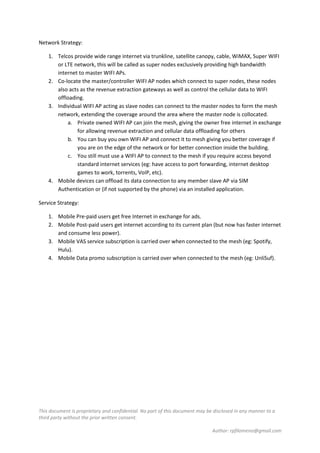 This document is proprietary and confidential. No part of this document may be disclosed in any manner to a
third party without the prior written consent.
Author: rpfilomeno@gmail.com
Network Strategy:
1. Telcos provide wide range internet via trunkline, satellite canopy, cable, WiMAX, Super WIFI
or LTE network, this will be called as super nodes exclusively providing high bandwidth
internet to master WIFI APs.
2. Co-locate the master/controller WIFI AP nodes which connect to super nodes, these nodes
also acts as the revenue extraction gateways as well as control the cellular data to WIFI
offloading.
3. Individual WIFI AP acting as slave nodes can connect to the master nodes to form the mesh
network, extending the coverage around the area where the master node is collocated.
a. Private owned WIFI AP can join the mesh, giving the owner free internet in exchange
for allowing revenue extraction and cellular data offloading for others
b. You can buy you own WIFI AP and connect it to mesh giving you better coverage if
you are on the edge of the network or for better connection inside the building.
c. You still must use a WIFI AP to connect to the mesh if you require access beyond
standard internet services (eg: have access to port forwarding, internet desktop
games to work, torrents, VoIP, etc).
4. Mobile devices can offload its data connection to any member slave AP via SIM
Authentication or (if not supported by the phone) via an installed application.
Service Strategy:
1. Mobile Pre-paid users get free Internet in exchange for ads.
2. Mobile Post-paid users get internet according to its current plan (but now has faster internet
and consume less power).
3. Mobile VAS service subscription is carried over when connected to the mesh (eg: Spotify,
Hulu).
4. Mobile Data promo subscription is carried over when connected to the mesh (eg: UnliSuf).
 