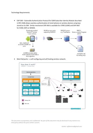 This document is proprietary and confidential. No part of this document may be disclosed in any manner to a
third party without the prior written consent.
Author: rpfilomeno@gmail.com
Technology Requirements:
• EAP-SIM – Extensible Authentication Protocol for GSM Subscriber Identity Module described
in RFC-4186 allows seamless authentication of smart phones on wireless devices using keys
stored on its SIM. Similar mechanism EAP-AKA is available for UTMS (USIM) and EAP-AKA’
for EVDO, WIFI or WiMAX.
• Mesh Networks – a self-configuring and self-healing wireless network.
 