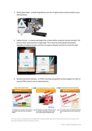 This document is proprietary and confidential. No part of this document may be disclosed in any manner to a
third party without the prior written consent.
Author: rpfilomeno@gmail.com
• White Space Radio – provide long distance non-line of sight wireless communications up to
100 kilometers.
• Captive Portals - is a special web page that is shown before using the Internet normally. The
portal is often used to present a login page. This is done by intercepting most packets,
regardless of address or port, until the user opens a browser and tries to access the web.
• Revenue Extraction Gateway - an HTML rewriting and payload insertion program to insert or
rewrite HTML content such as advertisements.
 