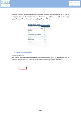 Vol. 22 Año 2011
ISNN: 1575-9733

Asimismo, permite realizar una búsqueda avanzada mediante diferentes filtros: fecha, sección
y suplementos. Pero dispone de un cuarto filtro en el que la búsqueda puede realizarse por
tipo de formato: Todo, Noticias, América, Blogs, Fotos y Vídeos.

G) Elementos Multimedia
Fuentes y formatos
Este espacio web dispone tanto de texto como de imágenes fijas y en movimiento que las
podemos encontrar en uno de los apartados del área de navegación “multimedia”.

148

 
