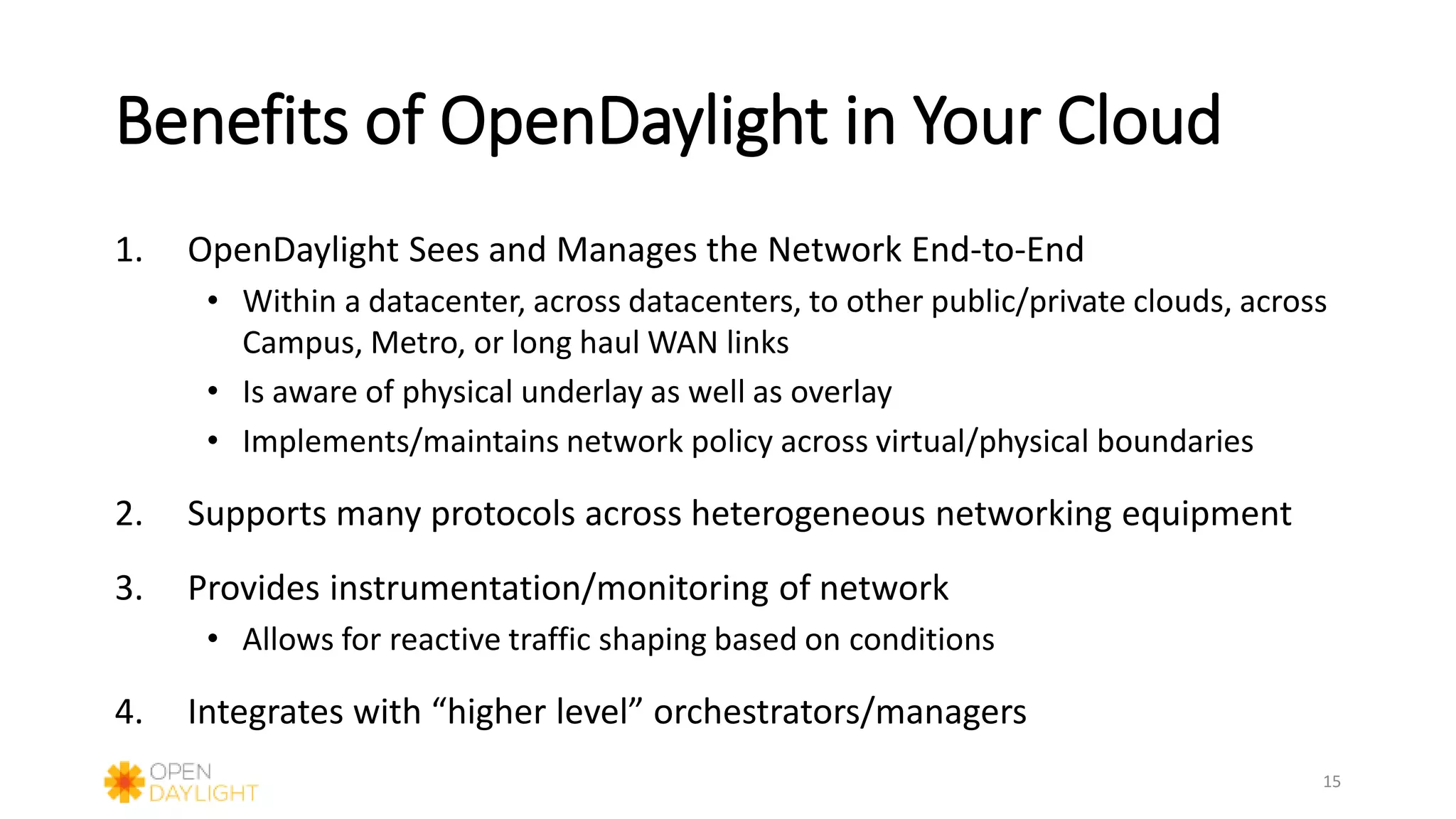Benefits of OpenDaylight in Your Cloud
1. OpenDaylight Sees and Manages the Network End-to-End
• Within a datacenter, across datacenters, to other public/private clouds, across
Campus, Metro, or long haul WAN links
• Is aware of physical underlay as well as overlay
• Implements/maintains network policy across virtual/physical boundaries
2. Supports many protocols across heterogeneous networking equipment
3. Provides instrumentation/monitoring of network
• Allows for reactive traffic shaping based on conditions
4. Integrates with “higher level” orchestrators/managers
15
 