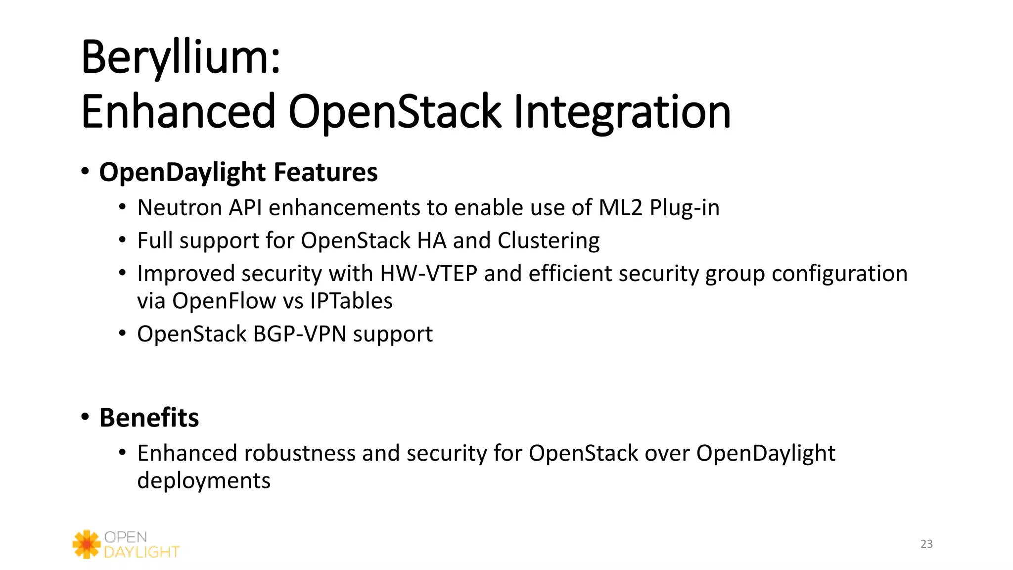 Beryllium:
Enhanced OpenStack Integration
• OpenDaylight Features
• Neutron API enhancements to enable use of ML2 Plug-in
• Full support for OpenStack HA and Clustering
• Improved security with HW-VTEP and efficient security group configuration
via OpenFlow vs IPTables
• OpenStack BGP-VPN support
• Benefits
• Enhanced robustness and security for OpenStack over OpenDaylight
deployments
23
 
