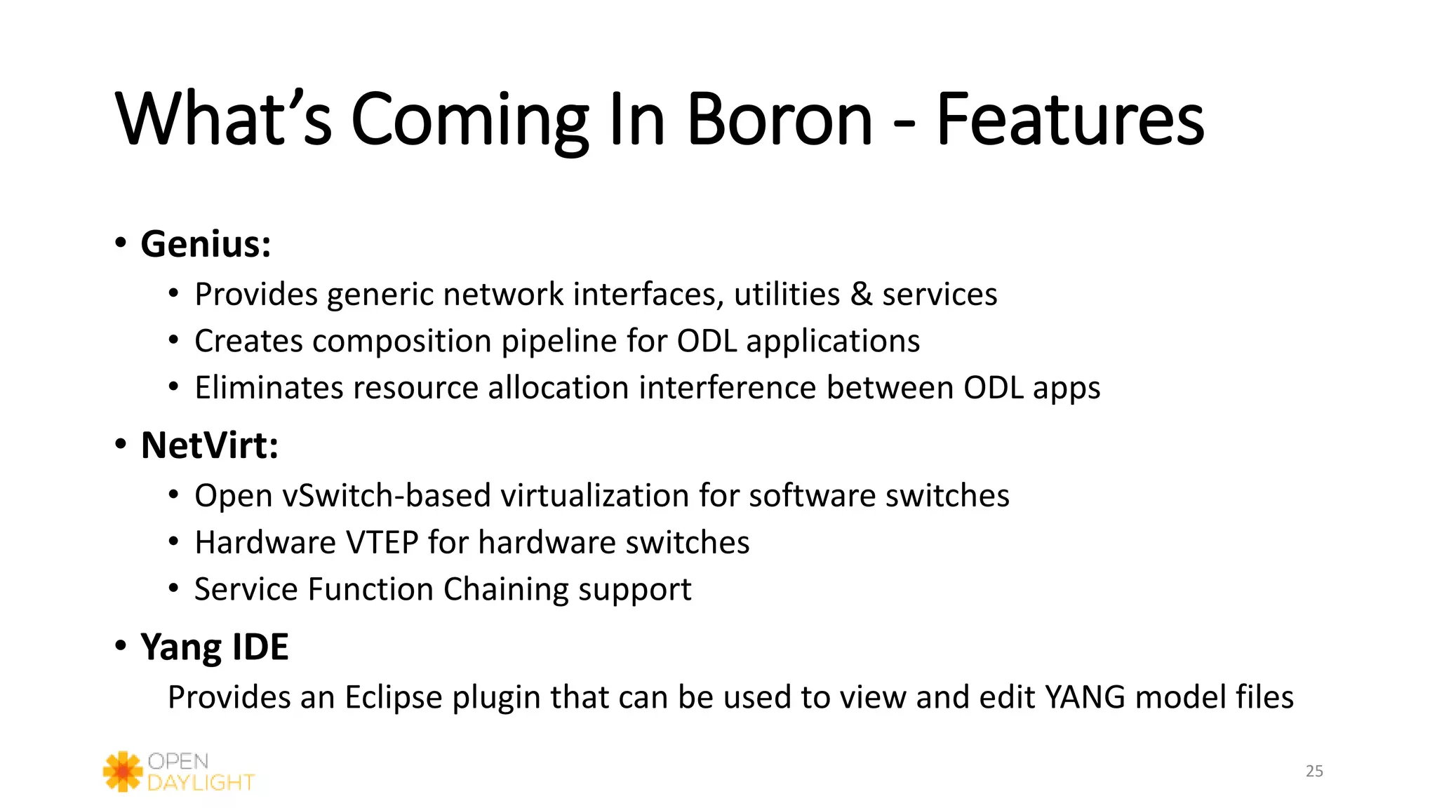 What’s Coming In Boron - Features
• Genius:
• Provides generic network interfaces, utilities & services
• Creates composition pipeline for ODL applications
• Eliminates resource allocation interference between ODL apps
• NetVirt:
• Open vSwitch-based virtualization for software switches
• Hardware VTEP for hardware switches
• Service Function Chaining support
• Yang IDE
Provides an Eclipse plugin that can be used to view and edit YANG model files
25
 