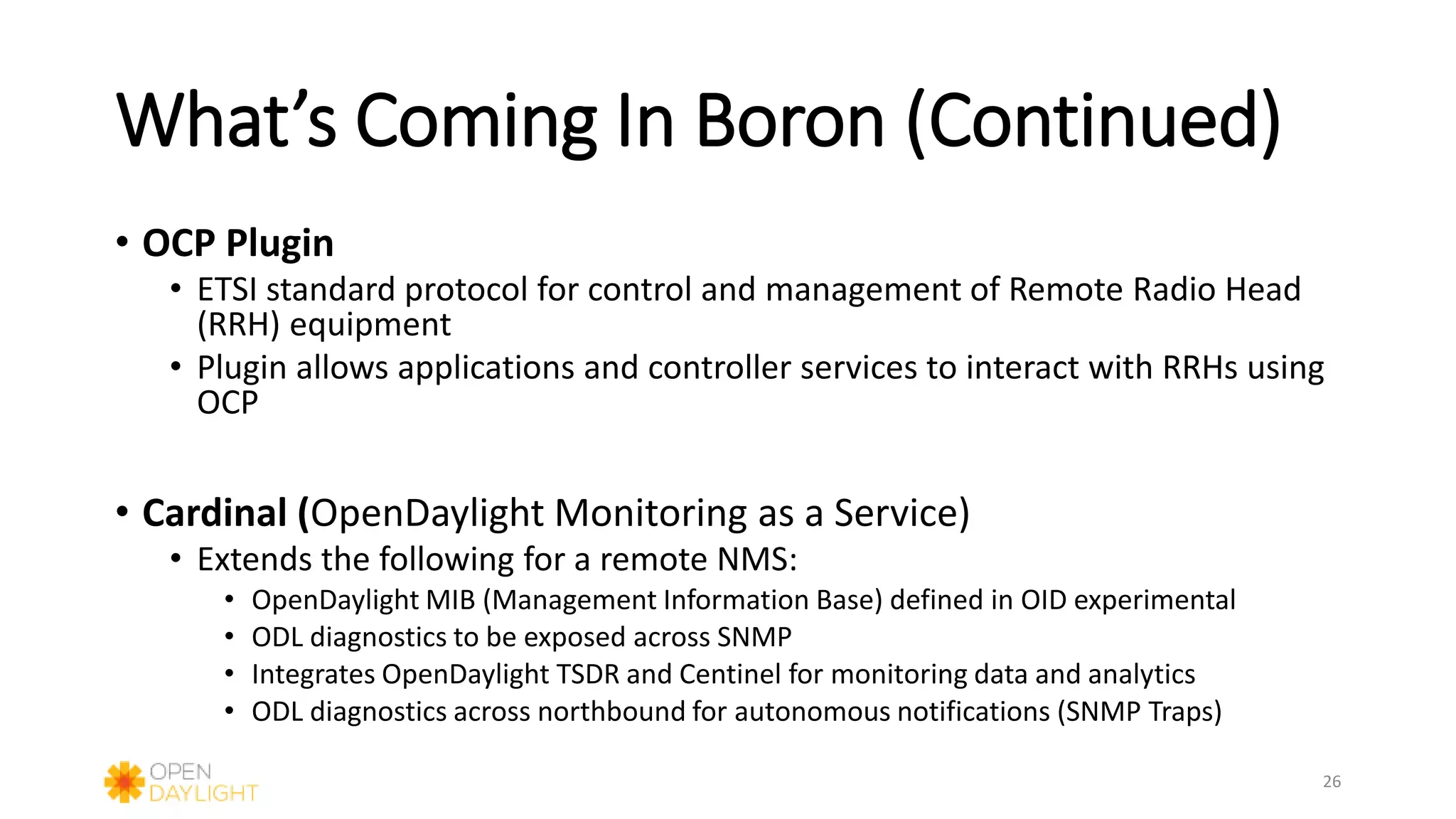 What’s Coming In Boron (Continued)
• OCP Plugin
• ETSI standard protocol for control and management of Remote Radio Head
(RRH) equipment
• Plugin allows applications and controller services to interact with RRHs using
OCP
• Cardinal (OpenDaylight Monitoring as a Service)
• Extends the following for a remote NMS:
• OpenDaylight MIB (Management Information Base) defined in OID experimental
• ODL diagnostics to be exposed across SNMP
• Integrates OpenDaylight TSDR and Centinel for monitoring data and analytics
• ODL diagnostics across northbound for autonomous notifications (SNMP Traps)
26
 