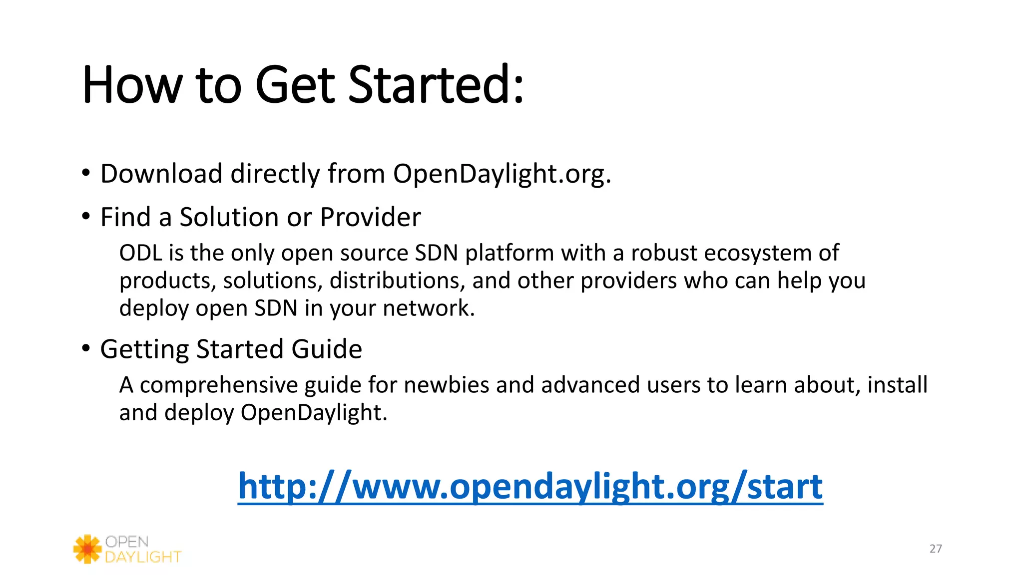 How to Get Started:
• Download directly from OpenDaylight.org.
• Find a Solution or Provider
ODL is the only open source SDN platform with a robust ecosystem of
products, solutions, distributions, and other providers who can help you
deploy open SDN in your network.
• Getting Started Guide
A comprehensive guide for newbies and advanced users to learn about, install
and deploy OpenDaylight.
http://www.opendaylight.org/start
27
 