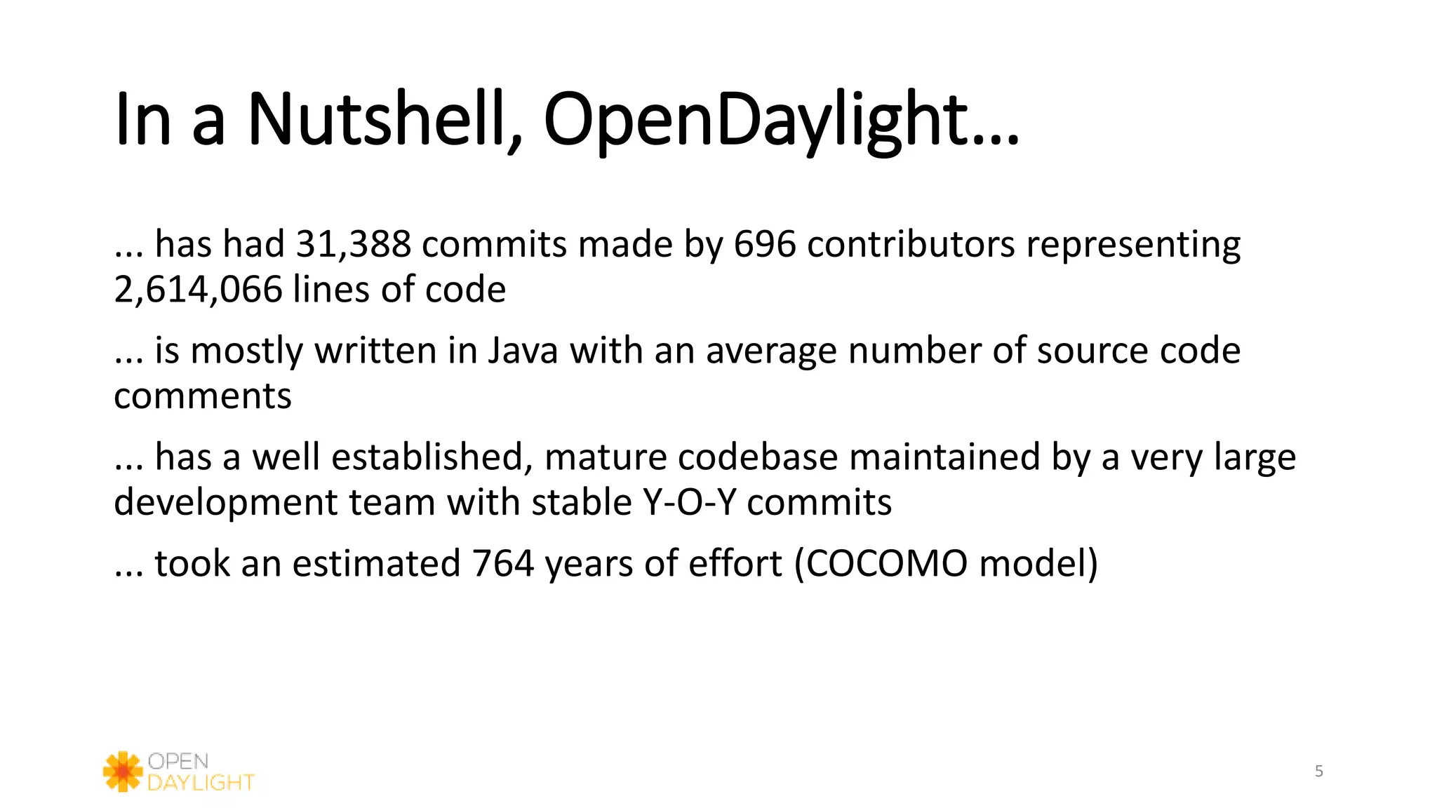 In a Nutshell, OpenDaylight…
... has had 31,388 commits made by 696 contributors representing
2,614,066 lines of code
... is mostly written in Java with an average number of source code
comments
... has a well established, mature codebase maintained by a very large
development team with stable Y-O-Y commits
... took an estimated 764 years of effort (COCOMO model)
5
 