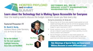 OCTOBER 20, 2016
GRAND HYATT WASHINGTON
WASHINGTON D.C.
Learn about the Technology that is Making Space Accessible for Everyone
Hear the leading experts discuss the budget restraint issues you face every day
Featured Presenter #1
Dr. David A. Hardy,
Assistant Deputy Under-Secretary,
U.S. Air Force for Space
Take Advantage of Special Rates and Government/
Military Discounts at www.HPSSummit.com!
During his presentation, Dr. Hardy will:
•	 Discuss how the Air Force views potential hosted payload and small
satellite technology offerings from the commercial aerospace sector,
and how these solutions would fit into its requested $5.5 billion
budget for space investments in 2017
•	 Answer questions such as “will commercial satellite companies
will see a rebound in government and military spending, as some
industry analysts have predicted?”
•	 Give the Pentagon’s perspective on what hosted payloads and
smallsats still need to prove in terms of their ability to meet strict
government and military security and performance requirementsBe on the lookout
for the next speaker
highlight featuring
Coca Cola and OneWeb!
Greg Wyler
Bea Perez
 