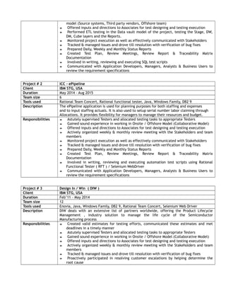 model (Source systems, Third party vendors, Offshore team)
 Offered inputs and directions to Associates for test designing and testing execution
 Performed ETL testing in the Data vault model of the project, testing the Stage, DW,
DM, Cube layers and the Reports.
 Monitored project execution as well as effectively communicated with Stakeholders
 Tracked & managed issues and drove till resolution with verification of bug fixes
 Prepared Daily, Weekly and Monthly Status Reports
 Created Test Plan, Review Meetings, Review Report & Traceability Matrix
Documentation
 Involved in writing, reviewing and executing SQL test scripts
 Communicated with Application Developers, Managers, Analysts & Business Users to
review the requirement specifications
Project # 2 ICC - ePipeline
Client IBM STG, USA
Duration May 2014 – Aug 2015
Team size 6
Tools used Rational Team Concert, Rational functional tester, Java, Windows Family, DB2 9
Description The ePipeline application is used for planning purposes for both staffing and expenses
and to input staffing actuals. It is also used to setup serial number labor claiming through
Allocations. It provides flexibility for managers to manage their resources and budget.
Responsibilities  Astutely supervised Testers and allocated testing tasks to appropriate Testers
 Gained sound experience in working in Onsite / Offshore Model (Collaborative Model)
 Offered inputs and directions to Associates for test designing and testing execution
 Actively organized weekly & monthly review meeting with the Stakeholders and team
members
 Monitored project execution as well as effectively communicated with Stakeholders
 Tracked & managed issues and drove till resolution with verification of bug fixes
 Prepared Daily, Weekly and Monthly Status Reports
 Created Test Plan, Review Meetings, Review Report & Traceability Matrix
Documentation
 Involved in writing, reviewing and executing automation test scripts using Rational
Functional Tester ( RFT ) / Selenium WebDriver
 Communicated with Application Developers, Managers, Analysts & Business Users to
review the requirement specifications
Project # 3 Design In / Win ( DIW )
Client IBM STG, USA
Duration Feb’11 – May 2014
Team size 12
Tools used Enovia, Java, Windows Family, DB2 9, Rational Team Concert, Selenium Web Driver
Description DIW deals with an extensive list of partners worldwide, offering the Product Lifecycle
Management , industry solution to manage the life cycle of the Semiconductor
Manufacturing process
Responsibilities  Created valid estimates for testing efforts, communicated these estimates and met
deadlines in a timely manner
 Astutely supervised Testers and allocated testing tasks to appropriate Testers
 Gained sound experience in working in Onsite / Offshore Model (Collaborative Model)
 Offered inputs and directions to Associates for test designing and testing execution
 Actively organized weekly & monthly review meeting with the Stakeholders and team
members
 Tracked & managed issues and drove till resolution with verification of bug fixes
 Proactively participated in resolving customer escalations by helping determine the
root cause
 