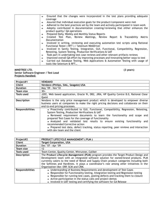  Ensured that the changes were incorporated in the test plans providing adequate
coverage
 Assured that individual execution goals for the product/component were met
 Adhered to the best practices set by the team and actively participated in team work
 Adeptly contributed in documentation creating/reviewing that either enhances the
product quality/ QA operations
 Prepared Daily, Weekly and Monthly Status Reports
 Created Test Plan, Review Meetings, Review Report & Traceability Matrix
Documentation
 Involved in writing, reviewing and executing automation test scripts using Rational
Functional Tester ( RFT ) / Selenium WebDriver
 Involved in Sanity Testing, Integration, GUI, Functional, Compatibility, Regression,
Retesting, System Testing, Production Verifications & UAT
 Took part in undertaking test case reviews and other relevant artifacts reviews
 Improved overall QA effort by improving processes and innovating better ways to test
 Carried out Database Testing, Web Applications & Automation Testing with usage of
tools like Selenium & RFT…
MINDTREE LTD. (3 years)
Senior Software Engineer / Test Lead
Projects Handled:
Project#1 VENDAVO
Client Vendavo (Philips, SIAL, Seagate) USA
Duration May ’09 – Nov’10
Team size 30+
Tools used J2EE, Web based application, Oracle 9i, DB2, JIRA, HP Quality Centre 8.0, Rational Clear
Quest
Description Vendavo is the only price management product which is developed to empower diverse
business users at companies to make the right pricing decisions and collaborate on their
end-to-end pricing processes.
Responsibilities  Proactively contributed to GUI, Functional, Compatibility, Regression, Retesting,
System Testing, Production Verifications & UAT
 Reviewed requirement documents to learn the functionality and scope and
prepared Test Cases for the coverage of functionality
 Analyzed and validated test results to ensure existing functionality and
recommended Corrective action
 Prepared test data, defect tracking, status reporting, peer reviews and interaction
with dev team and the client
Project#2 PRODUCT LIFECYCLE MANAGEMENT ( PLM )
Client Target Corporation, USA
Duration Dec ’07 – Apr ’09
Team size 12
Tools used Team Center, Quality Center, Winrunner, Caliber
Description The Product Lifecycle Management (PLM) program provides the Target Product Design and
Development team with an integrated software solution for owned-brand products. PLM
currently caters to the need of Retail and Supply Chain product categories including both
the Softlines and Hardlines. It plays a coordinator’s role among other initiatives in the
Organization like: ERP, SCM and CRM.
Responsibilities  Understanding of Business Requirements and development of Test Cases
 Responsible for Functionality testing, Integration testing and Regression testing
 Responsible for running test cases, posting defects and tracking them to closure
 Active participation in the status calls and project demos
 Involved in UAT testing and certifying the software for GA Release
 