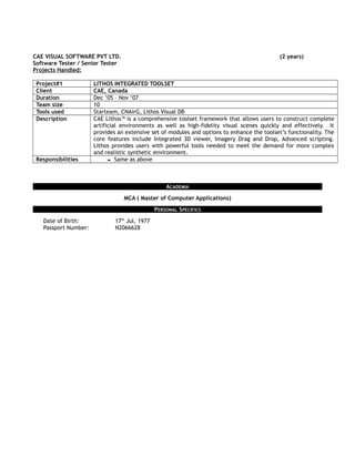 CAE VISUAL SOFTWARE PVT LTD. (2 years)
Software Tester / Senior Tester
Projects Handled:
Project#1 LITHOS INTEGRATED TOOLSET
Client CAE, Canada
Duration Dec ’05 – Nov ’07
Team size 10
Tools used Starteam, CNAirG, Lithos Visual DB
Description CAE Lithos™ is a comprehensive toolset framework that allows users to construct complete
artificial environments as well as high-fidelity visual scenes quickly and effectively. It
provides an extensive set of modules and options to enhance the toolset’s functionality. The
core features include Integrated 3D viewer, Imagery Drag and Drop, Advanced scripting.
Lithos provides users with powerful tools needed to meet the demand for more complex
and realistic synthetic environment.
Responsibilities  Same as above
ACADEMIA
MCA ( Master of Computer Applications)
PERSONAL SPECIFICS
Date of Birth: 17th
Jul, 1977
Passport Number: N2066628
 