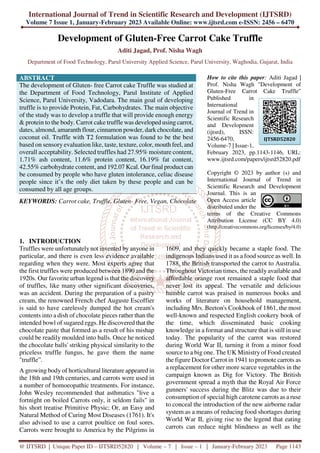 International Journal of Trend in Scientific Research and Development (IJTSRD)
Volume 7 Issue 1, January-February 2023 Available Online: www.ijtsrd.com e-ISSN: 2456 – 6470
@ IJTSRD | Unique Paper ID – IJTSRD52820 | Volume – 7 | Issue – 1 | January-February 2023 Page 1143
Development of Gluten-Free Carrot Cake Truffle
Aditi Jagad, Prof. Nisha Wagh
Department of Food Technology, Parul University Applied Science, Parul University, Waghodia, Gujarat, India
ABSTRACT
The development of Gluten- free Carrot cake Truffle was studied at
the Department of Food Technology, Parul Institute of Applied
Science, Parul University, Vadodara. The main goal of developing
truffle is to provide Protein, Fat, Carbohydrates. The main objective
of the study was to develop a truffle that will provide enough energy
& protein to the body. Carrot cake truffle was developed using carrot,
dates, almond, amaranth flour, cinnamon powder, dark chocolate, and
coconut oil. Truffle with T2 formulation was found to be the best
based on sensory evaluation like, taste, texture, color, mouth feel, and
overall acceptability. Selected truffles had 27.95% moisture content,
1.71% ash content, 11.6% protein content, 16.19% fat content,
42.55% carbohydrate content, and 192.07 Kcal. Our final product can
be consumed by people who have gluten intolerance, celiac disease
people since it’s the only diet taken by these people and can be
consumed by all age groups.
KEYWORDS: Carrot cake, Truffle, Gluten- Free, Vegan, Chocolate
How to cite this paper: Aditi Jagad |
Prof. Nisha Wagh "Development of
Gluten-Free Carrot Cake Truffle"
Published in
International
Journal of Trend in
Scientific Research
and Development
(ijtsrd), ISSN:
2456-6470,
Volume-7 | Issue-1,
February 2023, pp.1143-1146, URL:
www.ijtsrd.com/papers/ijtsrd52820.pdf
Copyright © 2023 by author (s) and
International Journal of Trend in
Scientific Research and Development
Journal. This is an
Open Access article
distributed under the
terms of the Creative Commons
Attribution License (CC BY 4.0)
(http://creativecommons.org/licenses/by/4.0)
1. INTRODUCTION
Truffles were unfortunately not invented by anyone in
particular, and there is even less evidence available
regarding when they were. Most experts agree that
the first truffles were produced between 1890 and the
1920s. Our favorite urban legend is that the discovery
of truffles, like many other significant discoveries,
was an accident. During the preparation of a pastry
cream, the renowned French chef Auguste Escoffier
is said to have carelessly dumped the hot cream's
contents into a dish of chocolate pieces rather than the
intended bowl of sugared eggs. He discovered that the
chocolate paste that formed as a result of his mishap
could be readily moulded into balls. Once he noticed
the chocolate balls' striking physical similarity to the
priceless truffle fungus, he gave them the name
"truffle”.
A growing body of horticultural literature appeared in
the 18th and 19th centuries, and carrots were used in
a number of homoeopathic treatments. For instance,
John Wesley recommended that asthmatics "live a
fortnight on boiled Carrots only, it seldom fails" in
his short treatise Primitive Physic; Or, an Easy and
Natural Method of Curing Most Diseases (1761). It's
also advised to use a carrot poultice on foul sores.
Carrots were brought to America by the Pilgrims in
1609, and they quickly became a staple food. The
indigenous Indians used it as a food source as well. In
1788, the British transported the carrot to Australia.
Throughout Victorian times, the readily available and
affordable orange root remained a staple food that
never lost its appeal. The versatile and delicious
humble carrot was praised in numerous books and
works of literature on household management,
including Mrs. Beeton's Cookbook of 1861, the most
well-known and respected English cookery book of
the time, which disseminated basic cooking
knowledge in a format and structure that is still in use
today. The popularity of the carrot was restored
during World War II, turning it from a minor food
source to a big one. The UK Ministry of Food created
the figure Doctor Carrot in 1941 to promote carrots as
a replacement for other more scarce vegetables in the
campaign known as Dig for Victory. The British
government spread a myth that the Royal Air Force
gunners' success during the Blitz was due to their
consumption of special high carotene carrots as a ruse
to conceal the introduction of the new airborne radar
system as a means of reducing food shortages during
World War II, giving rise to the legend that eating
carrots can reduce night blindness as well as the
IJTSRD52820
 