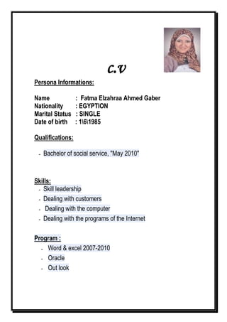 c.v
Persona Informations:
Name : Fatma Elzahraa Ahmed Gaber
Nationality : EGYPTION
Marital Status : SINGLE
Date of birth : 161985
Qualifications:
- Bachelor of social service, "May 2010"
Skills:
- Skill leadership
- Dealing with customers
- Dealing with the computer
- Dealing with the programs of the Internet
Program :
- Word & excel 2007-2010
- Oracle
- Out look
 