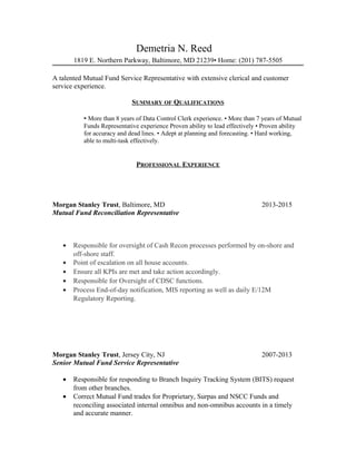 Demetria N. Reed
1819 E. Northern Parkway, Baltimore, MD 21239• Home: (201) 787-5505
A talented Mutual Fund Service Representative with extensive clerical and customer
service experience.
SUMMARY OF QUALIFICATIONS
• More than 8 years of Data Control Clerk experience. • More than 7 years of Mutual
Funds Representative experience Proven ability to lead effectively • Proven ability
for accuracy and dead lines. • Adept at planning and forecasting. • Hard working,
able to multi-task effectively.
PROFESSIONAL EXPERIENCE
Morgan Stanley Trust, Baltimore, MD 2013-2015
Mutual Fund Reconciliation Representative
• Responsible for oversight of Cash Recon processes performed by on-shore and
off-shore staff.
• Point of escalation on all house accounts.
• Ensure all KPIs are met and take action accordingly.
• Responsible for Oversight of CDSC functions.
• Process End-of-day notification, MIS reporting as well as daily E/12M
Regulatory Reporting.
Morgan Stanley Trust, Jersey City, NJ 2007-2013
Senior Mutual Fund Service Representative
• Responsible for responding to Branch Inquiry Tracking System (BITS) request
from other branches.
• Correct Mutual Fund trades for Proprietary, Surpas and NSCC Funds and
reconciling associated internal omnibus and non-omnibus accounts in a timely
and accurate manner.
 