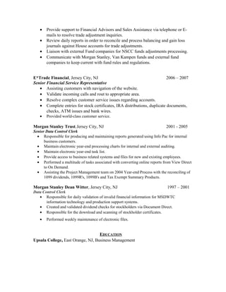• Provide support to Financial Advisors and Sales Assistance via telephone or E-
mails to resolve trade adjustment inquiries.
• Review daily reports in order to reconcile and process balancing and gain loss
journals against House accounts for trade adjustments.
• Liaison with external Fund companies for NSCC funds adjustments processing.
• Communicate with Morgan Stanley, Van Kampen funds and external fund
companies to keep current with fund rules and regulations.
E*Trade Financial, Jersey City, NJ 2006 – 2007
Senior Financial Service Representative
• Assisting customers with navigation of the website.
• Validate incoming calls and rout to appropriate area.
• Resolve complex customer service issues regarding accounts.
• Complete entries for stock certificates, IRA distributions, duplicate documents,
checks, ATM issues and bank wires.
• Provided world-class customer service.
Morgan Stanley Trust, Jersey City, NJ 2001 - 2005
Senior Data Control Clerk
• Responsible for producing and maintaining reports generated using Info Pac for internal
business customers.
• Maintain electronic year-end processing charts for internal and external auditing.
• Maintain electronic year-end task list.
• Provide access to business related systems and files for new and existing employees.
• Performed a multitude of tasks associated with converting online reports from View Direct
to On Demand.
• Assisting the Project Management team on 2004 Year-end Process with the reconciling of
1099 dividends, 1099R's, 1099B's and Tax Exempt Summary Products.
Morgan Stanley Dean Witter, Jersey City, NJ 1997 – 2001
Data Control Clerk
• Responsible for daily validation of invalid financial information for MSDWTC
information technology and production support systems.
• Created and validated dividend checks for stockholders via Document Direct.
• Responsible for the download and scanning of stockholder certificates.
• Performed weekly maintenance of electronic files.
EDUCATION
Upsala College, East Orange, NJ, Business Management
 