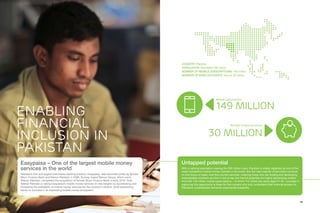 18 19
ENABLING
FINANCIAL
INCLUSION IN
PAKISTAN
COUNTRY: Pakistan
POPULATION: Estimated 199 million
NUMBER OF MOBILE SUBSCRIPTIONS: 149 million
NUMBER OF BANK ACCOUNTS: Around 30 million
Untapped potential
With a national population nearing the 200 million mark, Pakistan is widely regarded as one of the
most competitive mobile money markets in the world. But the vast majority of providers continue
to only focus on basic over-the-counter services, meaning those who are scaling and developing
interoperable solutions are first in line to tap into the full potential of a highly demanding market.
And with 149 million mobile subscriptions – of which 114 million are users aged 21-30 – success in
capturing this opportunity is there for first-movers who truly understand that financial access for
Pakistan’s underbanked demands exponential scalability.
Number of bank accounts:
30 million
Mobile subscriptions:
149 million
Easypaisa – One of the largest mobile money
services in the world
Pakistan’s first and largest branchless banking solution, Easypaisa, was launched jointly by Tameer
Micro Finance Bank and Telenor Pakistan in 2009. Norway-based Telenor Group, which owns
Telenor Pakistan, completed the acquisition of Tameer Micro Finance Bank in early 2016. Now
Telenor Pakistan is taking Easypaisa’s mobile money services to new heights by accelerating and
increasing the availability of mobile money services for the country’s citizens, while positioning
banks to succeed in an expanding mobile money ecosystem.
 