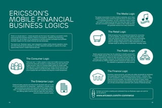 3534
The Consumer Logic
There are over 1.7 billion people in lower and middle income countries
around the world with access to a mobile phone, but who don’t have
a bank account. That’s an immense target market for mobile wallet
offerings and a massive opportunity for mobile financial services. Use
your existing assets to provide the basic mobile money services that
a lot of people lack and monetize the long tail of small transactions.
The Enterprise Logic
Outbound salary payouts and inbound bill payments add up to a lot
of time and paperwork for enterprises – especially in markets where
bank accounts are scarce and payments are still largely made in
cash. A mobile financial services solution can simplify the process,
and offering users a service that will make their lives easier is
bound to boost customer loyalty.
The Finance Logic
Insurance, saving accounts, and loans are widely recognized as necessary
and sustainable tools for addressing financial inclusion – however, they
are still unavailable to millions of people lacking access to banks or other
financial service providers. Give people fast access to these mobile
financial services whenever and wherever they are needed the most and
you will also provide these customers with a sense of financial security.
The Retail Logic
Make shopping more convenient and secure for consumers
as well as retailers. Develop mobile wallets that make retail
more user friendly for everyone in both mature and emerging
markets. Mobile payment solutions allow merchants of all
sizes to manage a large amount of daily transactions and also
increase loyalty by serving more of customers’ everyday needs.
The Public Logic
Mobile payment technology has the potential to simplify government-
to-person (G2P) payouts, such as social benefits and aid support, and
make payments by citizens for fees and public services as easy as
sending a text message. Empower the relationships between citizens
and authorities by offering mobile payment solutions for tasks such as
tax collection or payments for school lunches.
The Media Logic
The global consumption of online media is exploding, yet in many
markets buying media content through the phone or online is still
a complicated procedure. Let your customers unlock a whole
new world of media by giving them the tools they need to make
fast and convenient purchases of media on their mobile devices,
and generate revenue from every transaction.
Contact us to book a meeting and understand how our Business Logics can work for
you by going to:
www.ericsson.com/m-commerce
Ericsson’s
Mobile Financial
Business Logics
There is no doubt about it – mobile payments are the future. But creating a successful mobile
financial services business requires a rethink of ecosystems, marketing and technology.
Knowing this, we’ve drawn on our experience to provide practical, successful and profitable
business insights into the mobile financial services landscape.
The result is six ‘Business Logics,’ each designed to enable mobile network operators, banks,
and other financial service providers to use their respective strengths to capture the unique
opportunities found in mobile financial services.
 