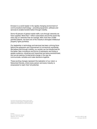 36
Ericsson
SE-126 25 Stockholm, Sweden
Telephone +46 10 719 00 00
www.ericsson.com
Uen 287 01-FGB 101 806
© Ericsson AB 2016
Ericsson is a world leader in the rapidly changing environment of
communications technology – providing equipment, software and
services to enable transformation through mobility.
Some 40 percent of global mobile traffic runs through networks we
have supplied. More than 1 billion subscribers around the world rely
every day on networks that we manage. With more than 37,000
granted patents, we have one of the industry’s strongest intellectual
property rights portfolios.
Our leadership in technology and services has been a driving force
behind the expansion and improvement of connectivity worldwide.
We believe that through mobility, our society can be transformed for
the better. New innovations and forms of expression are finding a
greater audience, industries and hierarchies are being revolutionized,
and we are seeing a fundamental change in the way we
communicate, socialize and make decisions together.
These exciting changes represent the realization of our vision: a
Networked Society, where every person and every industry is
empowered to reach their full potential.
The content of this document is subject to revision without
notice due to continued progress in methodology, design and
manufacturing. Ericsson shall have no liability for any error or
damage of any kind resulting from the use of this document
 