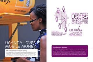 8 9
MTN Uganda Success Story
MTN Uganda is part of the multinational telecommunications group MTN, connecting
approximately 230 million people in 22 countries across Africa and the Middle East.
The group launched commercial services in Uganda in 1998, and today MTN Uganda
is the largest operator in the country, first launching mobile money services in 2009.
UGANDA LOVES
MOBILE MONEY
COUNTRY: Uganda
POPULATION: Around 40 million
NUMBER OF BANK ACCOUNTS: 5 million
NUMBER OF MOBILE MONEY USERS:
19.8 million (September 2015)
Unrelenting demand
Perhaps no other developing country highlights the potential of mobile money over traditional forms
of banking as much as Uganda. According to the Bank of Uganda, the number of mobile money
users in September 2015 was 19.8 million – almost half of the country’s population of around
40 million. What’s more, that figure grew by nearly 2 million over the previous 12 months. At the
same time, there were only 5 million bank accounts – a figure that had remained stagnant for the
previous 12 months. For over half a decade people in Uganda have been choosing mobile money
over traditional banking, with mobile financial solutions providing the key to banking the unbanked.
Mobile money
users
19,800,000
September 2015
Up from
17,900,000
mobile money
users September 2014
 