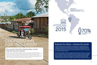 14 15
The world’s first fully interoperable mobile
financial services system
ASBANC, Peru’s National Bank Association, created a new company called Pagos Digitales
Peruanos (PDP) in 2015 to offer an innovative and unique mobile financial services solution relative
to other models globally. Now the PDP has brought together more than 30 different financial
institutions to create a single platform known as Bim, which is capable of hosting all services from
different financial and commercial institutions, and achieves interoperability while opening up the
world of mobile financial services to the country’s unbanked citizens.
COOPERATION
FOR INCLUSION
COUNTRY: Peru
POPULATION: Estimated 32 million
UNBANKED POPULATION: 70 percent
Empower the citizens – empower the country
In emerging markets like Peru, formal financial services only reach around 30 percent of the
population. This presents a huge opportunity for the development of mobile financial services
– bringing significant benefits to the individual and the wider society. Mobile financial services
provide the unbanked with money accounts and open the gates to the formal economy. In turn,
this investment in people reaps a long-term reward, because financial inclusion is a cornerstone
of the entire development of nations.
Latin America has excellent conditions for rapid growth of mobile financial services – particularly,
a high mobile penetration and a low percentage of banked consumers. A recent report suggests
that up to 74 percent of people in the region who are not using mobile financial services today
would be interested in using such services through their mobile phones if they were available.
Considering also that 61 percent of the population in Latin America is unbanked, achieving
success in mobile financial services in the region is favorable for those who prepare for the future.
70%of the population in Peru
is unbanked
Peru’s National Bank Association,
created a new company called Pagos
Digitales Peruanos (PDP) in
2015
 