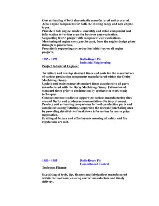Cost estimating of both domestically manufactured and procured
Aero Engine components for both the existing range and new engine
types.
Provide whole engine, module, assembly and detail component cost
information to various areas for business case evaluation.
Supporting RRSP project with component cost evaluations.
Monitoring of engine costs, part by part, from the engine design phase
through to production.
Proactively supporting cost reduction initiatives on all engine
projects.
1985 - 1992 Rolls-Royce Plc
Industrial Engineering
Project Industrial Engineer.
To initiate and develop standard times and costs for the manufacture
of various production components manufactured within the Derby
Machining Group.
Update and maintenance of standard times associated to all parts
manufactured with the Derby Machining Group. Estimation of
standard times prior to confirmation by synthetic or work-study
techniques.
Conduct method studies to support the various manufacturing sites
around Derby and produce recommendations for improvement.
Produce cost estimating comparisons for both production parts and
associated tooling/fixturing, supporting the relevant purchasing area
by providing detailed cost breakdown information for use in price
negotiation.
Drafting of factory and office layouts ensuring all safety and fire
regulations are met.
1980 - 1985 Rolls-Royce Plc
Commitment Control
Toolroom Planner
Expediting of tools, jigs, fixtures and fabrications manufactured
within the toolroom, ensuring correct manufacture and timely
delivery.
 