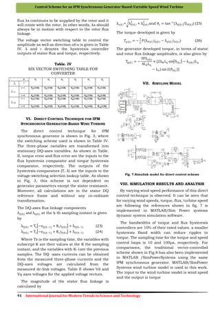 91 International Journal for Modern Trends in Science and Technology
Control Scheme for an IPM Synchronous Generator Based-Variable Speed Wind Turbine
flux λs continues to be supplied by the rotor and it
will rotate with the rotor. In other words, λs should
always be in motion with respect to the rotor flux
linkage.
The voltage vector switching table to control the
amplitude as well as direction of s is given in Table
IV. λ and τ denotes the hysteresis controller
outputs of stator flux and torque, respectively.
Table. IV
SIX VECTOR SWITCHING TABLE FOR
CONVERTER
𝜃 𝜃1 𝜃2 𝜃3 𝜃4 𝜃5 𝜃6
𝜏
=1
𝜏=1 𝐕𝟐(110) 𝐕𝟑(110) 𝐕𝟒(110) 𝐕𝟓(110) 𝐕𝟔(110) 𝐕𝟏(110)
𝜏=0 𝐕𝟔(110) 𝐕𝟏(110) 𝐕𝟐(110) 𝐕𝟑(110) 𝐕𝟒(110) 𝐕𝟓(110)
=0
𝜏=1 𝐕𝟑(110) 𝐕𝟒(110) 𝐕𝟓(110) 𝐕𝟔(110) 𝐕𝟏(110) 𝐕𝟐(110)
𝜏=0 𝐕𝟓(110) 𝐕𝟔(110) 𝐕𝟏(110) 𝐕𝟐(110) 𝐕𝟑(110) 𝐕 𝟒 (110)
VI. DIRECT CONTROL TECHNIQUE FOR IPM
SYNCHRONOUS GENERATOR-BASED WIND TURBINE
The direct control technique for IPM
synchronous generator is shown in Fig. 3, where
the switching scheme used is shown in Table IV.
The three-phase variables are transformed into
stationary DQ-axes variables. As shown in Table.
II, torque error and flux error are the inputs to the
flux hysteresis comparator and torque hysteresis
comparator, respectively. The outputs of the
hysteresis comparators (T, λ) are the inputs to the
voltage-switching selection lookup table. As shown
in Fig. 3, this scheme is not dependent on
generator parameters except the stator resistance.
Moreover, all calculations are in the stator DQ
reference frame and without any co-ordinate
transformation.
The DQ-axes flux linkage components
λQ(k) and λQ(k) at the k th sampling instant is given
by
λQ(k) = Ts −vQ(k−1) + RsiQ(k) + λQ(k−1) (23)
λD(k) = Ts −vD(k−1) + RsiD(k) + λD(k−1) (24)
Where Ts is the sampling time, the variables with
subscript K are their values at the K the sampling
instant, and the variables with K-1are the previous
samples. The DQ -axes currents can be obtained
from the measured three-phase currents and the
DQ-axes voltages are calculated from the
measured dc-link voltages. Table II shows Vd and
Vq axes voltages for the applied voltage vectors.
The magnitude of the stator flux linkage is
calculated by
λ 𝑠(𝑘)= λ 𝐷(𝑘)
2
+ λ 𝑄(𝑘)
2
and 𝜃𝑠 = tan−1
(λ 𝑄(𝑘)/λ 𝐷(𝑘)) (25)
The torque developed is given by
𝑇𝑔(𝑘) = −
3
2
𝑃(λ 𝐷(𝑘) 𝑖 𝑄(𝑘) − λ 𝑄(𝑘) 𝑖 𝐷(𝑘)) (26)
The generator developed torque, in terms of stator
and rotor flux linkage amplitudes, is also given by
Tg(k) = −
3Pλs(k)
4LdLq
× [2λM Lq sin δ(k) − λs(k)(Lq
− Ld)sin 2(δ(k))]
VII. SIMULINK MODEL
Fig. 7.Simulink model for direct control scheme
VIII. SIMULATION RESULTS AND ANALYSIS
By varying wind speed performance of this direct
control technique is observed. It can be seen that
for varying wind speeds, torque, flux, turbine speed
are following the references shown in fig. 7 is
implemented in MATLAB/Sim Power systems
dynamic system simulation software.
The bandwidths of torque and flux hysteresis
controllers are 10% of their rated values. a smaller
hysteresis Band width can reduce ripples in
torque. The sampling time for the torque and speed
control loops is 10 and 100μs, respectively. For
comparisons, the traditional vector-controlled
scheme shown in Fig.8 has also been implemented
in MATLAB /SimPowerSystems using the same
IPM synchronous generator. MATLAB/SimPower
Systems wind turbine model is used in this work.
The input to the wind turbine model is wind speed
and the output is torque
 