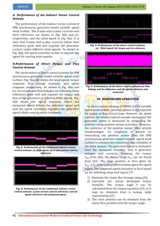 92 International Journal for Modern Trends in Science and Technology
Volume: 2 | Issue: 08 | August 2016 | ISSN: 2455-3778IJMTST
A. Performance of the Indirect Vector Control
Scheme
The performance of the indirect vector control of
IPM synchronous generator-based variable speed
wind turbine. The d-axes and q-axes currents and
their references are shown in Fig. 8(b) and (c),
respectively, and the wind speed in Fig. 8(a). It is
seen that d-axes and q-axes currents follow their
references quite well and regulate the generator
current under different wind speeds. As shown in
Fig. 8(d), the speed controller is able to regulate the
speed for varying wind speeds.
B.Performance of Direct Torque and Flux
Control Scheme
The performance of direct control scheme for IPM
synchronous generator-based variable speed wind
turbine. Fig. 9(a)–(d) shows the wind speed, torque
response, flux linkage response, and speed
response, respectively. As shown in Fig. 9(b) and
(c), the torque and flux linkages are following these
references quite well and regulate the torque and
flux of the generator at different wind speeds. Fig.
9(d) shows the speed response, where the
measured speed follows the reference speed well
and the speed controller regulates the generator
speed under varying wind conditions.
Fig. 8. Performance of the traditional indirect vector
control scheme: (a) wind speed, (b) d-axis current and its
reference
Fig. 8. Performance of the traditional indirect vector
control scheme: q-axis current and its reference, and (d)
speed reference and measured speed.
Fig. 9. Performance of the direct control scheme:
(a) Wind speed, (b) torque and its reference
Fig. 9. Performance of the direct control scheme:(c) Flux
linkage and its reference, and (d) speed reference and
measured
IX. SENSORLESS OPERATION
In direct control strategy of PMSG-based variable
speed wind turbine, position sensor is not required
for torque or flux control loop. However, for speed
control, the sensor/optical encoder is required the
generator speed is measured by measuring the
position using position sensor (encoder). However,
the existence of the position sensor adds several
disadvantages. An emphasis is placed on
eliminating the position sensor from the IPM
synchronous generator-based variable speed wind
turbine to enhance the robustness and reliability of
the drive system. The generator speed is estimated
from the measured variables, that is generator
voltages and currents. Knowing the torque
𝑇𝑔(𝑘)from (26), the torque angle 𝛿(𝑘) can be found
from (27). The rotor position is then given by
λs(k) ± δ(k)which after differentiation gives the speed
signal. The proposed speed estimator is thus based
on the following steps and inputs [7].
1) Estimate the stator flux linkage using (25).
2) Calculate the actual developed torque
from(26). The torque angle 𝛿 can be
calculated from the torque equation (27), or It
may be obtained from a lookup table
representing (27).
3) The rotor position can be obtained from the
stator flux position and the torque angle.
 