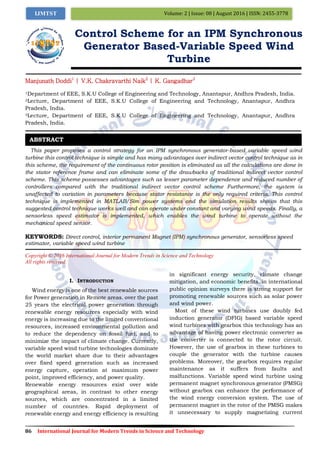 86 International Journal for Modern Trends in Science and Technology
Volume: 2 | Issue: 08 | August 2016 | ISSN: 2455-3778IJMTST
Control Scheme for an IPM Synchronous
Generator Based-Variable Speed Wind
Turbine
Manjunath Doddi1
| V.K. Chakravarthi Naik2
| K. Gangadhar3
1Department of EEE, S.K.U College of Engineering and Technology, Anantapur, Andhra Pradesh, India.
2Lecture, Department of EEE, S.K.U College of Engineering and Technology, Anantapur, Andhra
Pradesh, India.
3Lecture, Department of EEE, S.K.U College of Engineering and Technology, Anantapur, Andhra
Pradesh, India.
This paper proposes a control strategy for an IPM synchronous generator-based variable speed wind
turbine this control technique is simple and has many advantages over indirect vector control technique as in
this scheme, the requirement of the continuous rotor position is eliminated as all the calculations are done in
the stator reference frame and can eliminate some of the drawbacks of traditional indirect vector control
scheme. This scheme possesses advantages such as lesser parameter dependence and reduced number of
controllers compared with the traditional indirect vector control scheme Furthermore, the system is
unaffected to variation in parameters because stator resistance is the only required criteria. This control
technique is implemented in MATLAB/Sim power systems and the simulation results shows that this
suggested control technique works well and can operate under constant and varying wind speeds. Finally, a
sensorless speed estimator is implemented, which enables the wind turbine to operate without the
mechanical speed sensor.
KEYWORDS: Direct control, interior permanent Magnet (IPM) synchronous generator, sensorless speed
estimator, variable speed wind turbine
Copyright © 2016 International Journal for Modern Trends in Science and Technology
All rights reserved.
I. INTRODUCTION
Wind energy is one of the best renewable sources
for Power generation in Remote areas. over the past
25 years the electrical power generation through
renewable energy resources especially with wind
energy is increasing due to the limited conventional
resources, increased environmental pollution and
to reduce the dependency on fossil fuel, and to
minimize the impact of climate change. Currently,
variable speed wind turbine technologies dominate
the world market share due to their advantages
over fixed speed generation such as increased
energy capture, operation at maximum power
point, improved efficiency, and power quality.
Renewable energy resources exist over wide
geographical areas, in contrast to other energy
sources, which are concentrated in a limited
number of countries. Rapid deployment of
renewable energy and energy efficiency is resulting
in significant energy security, climate change
mitigation, and economic benefits. in international
public opinion surveys there is strong support for
promoting renewable sources such as solar power
and wind power.
Most of these wind turbines use doubly fed
induction generator (DFIG) based variable speed
wind turbines with gearbox this technology has an
advantage of having power electronic converter as
the converter is connected to the rotor circuit.
However, the use of gearbox in these turbines to
couple the generator with the turbine causes
problems. Moreover, the gearbox requires regular
maintenance as it suffers from faults and
malfunctions. Variable speed wind turbine using
permanent magnet synchronous generator (PMSG)
without gearbox can enhance the performance of
the wind energy conversion system. The use of
permanent magnet in the rotor of the PMSG makes
it unnecessary to supply magnetizing current
ABSTRACT
 