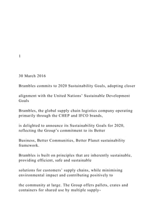 1
30 March 2016
Brambles commits to 2020 Sustainability Goals, adopting closer
alignment with the United Nations’ Sustainable Development
Goals
Brambles, the global supply chain logistics company operating
primarily through the CHEP and IFCO brands,
is delighted to announce its Sustainability Goals for 2020,
reflecting the Group’s commitment to its Better
Business, Better Communities, Better Planet sustainability
framework.
Brambles is built on principles that are inherently sustainable,
providing efficient, safe and sustainable
solutions for customers’ supply chains, while minimising
environmental impact and contributing positively to
the community at large. The Group offers pallets, crates and
containers for shared use by multiple supply-
 