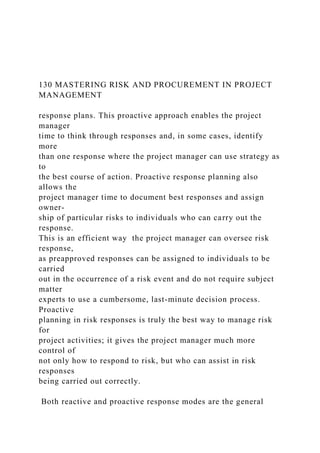 130 MASTERING RISK AND PROCUREMENT IN PROJECT
MANAGEMENT
response plans. This proactive approach enables the project
manager
time to think through responses and, in some cases, identify
more
than one response where the project manager can use strategy as
to
the best course of action. Proactive response planning also
allows the
project manager time to document best responses and assign
owner-
ship of particular risks to individuals who can carry out the
response.
This is an efficient way the project manager can oversee risk
response,
as preapproved responses can be assigned to individuals to be
carried
out in the occurrence of a risk event and do not require subject
matter
experts to use a cumbersome, last-minute decision process.
Proactive
planning in risk responses is truly the best way to manage risk
for
project activities; it gives the project manager much more
control of
not only how to respond to risk, but who can assist in risk
responses
being carried out correctly.
Both reactive and proactive response modes are the general
 