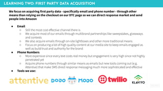 LEARNING TWO: FIRST PARTY DATA ACQUISITION
We focus on acquiring first party data - specifically email and phone number - through other
means than relying on the checkout on our DTC page so we can direct response market and send
people into Amazon
● Email
○ Still the most cost eﬀective channel there is
○ We acquire most of our emails through multibrand partnerships like sweepstakes, giveaways
and contests
○ We also acquire emails through on-site lightboxes and other more traditional means
○ Focus on producing a lot of high quality content at our media site to keep emails engaged as
well as build trust and authority for the brand
● Phone Numbers
○ More expensive since every text costs real money but engagement is very high since not highly
penetrated yet
○ Acquire phone numbers through similar means as emails but new tools coming out (e.g.
Attentive) that make SMS direct response messaging much more sophisticated and eﬀective
● Tools we use:
 