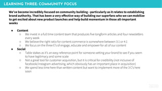 LEARNING THREE: COMMUNITY FOCUS
We’ve become incredibly focused on community building - particularly as it relates to establishing
brand authority. That has been a very eﬀective way of building our superfans who we can mobilize
to get excited about new product launches and help build momentum in those all-important
weeks
● Content
○ We invest in a full time content team that produces five longform articles and four newsletters
every week
○ We believe the right ratio for content:commerce is somewhere between 3:1 or 4:1
○ We focus on the three E’s of engage, educate and empower for all of our content
● Social
○ Table stakes as it’s an easy reference point for someone vetting your brand to see if you seem
to have legitimacy and some scale
○ Not a great tool for customer acquisition, but it is critical for credibility (not inclusive of
facebook/instagram advertising, which obviously has an important place in acquisition)
○ We spend less time here than written content but want to implement more of the 3 C’s here
soon
 