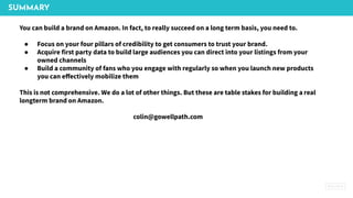 SUMMARY
You can build a brand on Amazon. In fact, to really succeed on a long term basis, you need to.
● Focus on your four pillars of credibility to get consumers to trust your brand.
● Acquire first party data to build large audiences you can direct into your listings from your
owned channels
● Build a community of fans who you engage with regularly so when you launch new products
you can eﬀectively mobilize them
This is not comprehensive. We do a lot of other things. But these are table stakes for building a real
longterm brand on Amazon.
colin@gowellpath.com
 