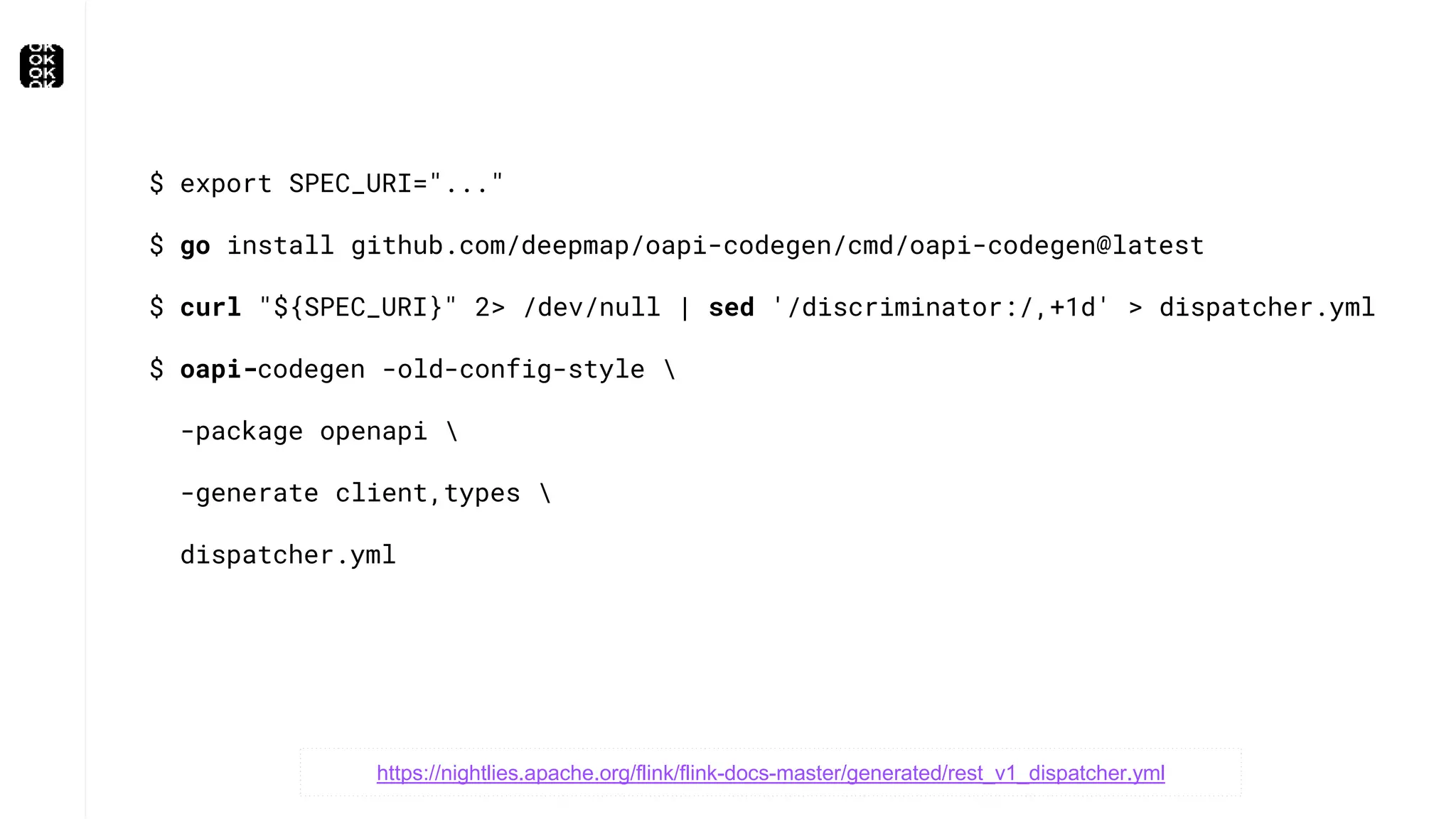 $ export SPEC_URI="..."
$ go install github.com/deepmap/oapi-codegen/cmd/oapi-codegen@latest
$ curl "${SPEC_URI}" 2> /dev/null | sed '/discriminator:/,+1d' > dispatcher.yml
$ oapi-codegen -old-config-style 
-package openapi 
-generate client,types 
dispatcher.yml
https://nightlies.apache.org/flink/flink-docs-master/generated/rest_v1_dispatcher.yml
 