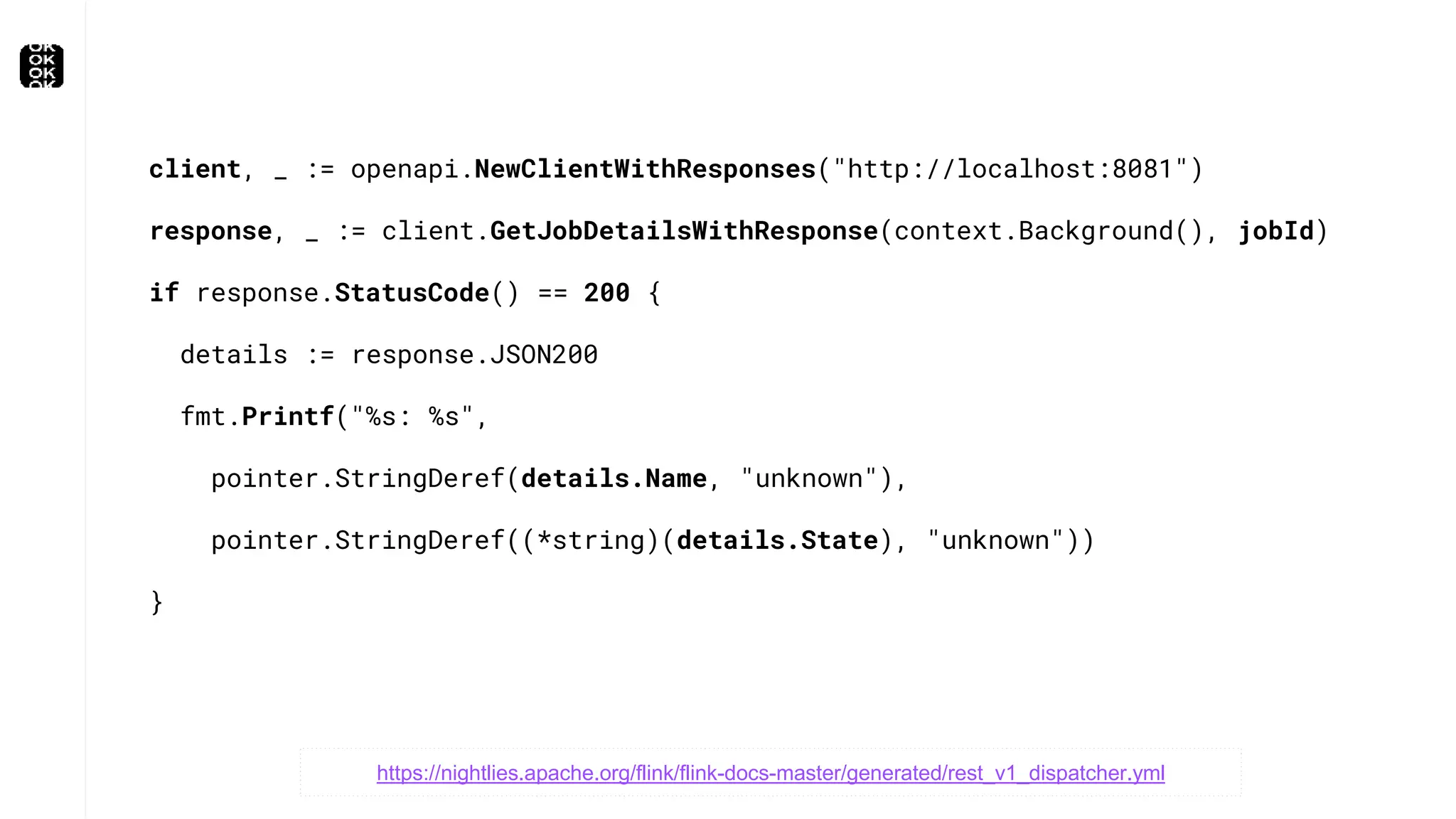 client, _ := openapi.NewClientWithResponses("http://localhost:8081")
response, _ := client.GetJobDetailsWithResponse(context.Background(), jobId)
if response.StatusCode() == 200 {
details := response.JSON200
fmt.Printf("%s: %s",
pointer.StringDeref(details.Name, "unknown"),
pointer.StringDeref((*string)(details.State), "unknown"))
}
https://nightlies.apache.org/flink/flink-docs-master/generated/rest_v1_dispatcher.yml
 