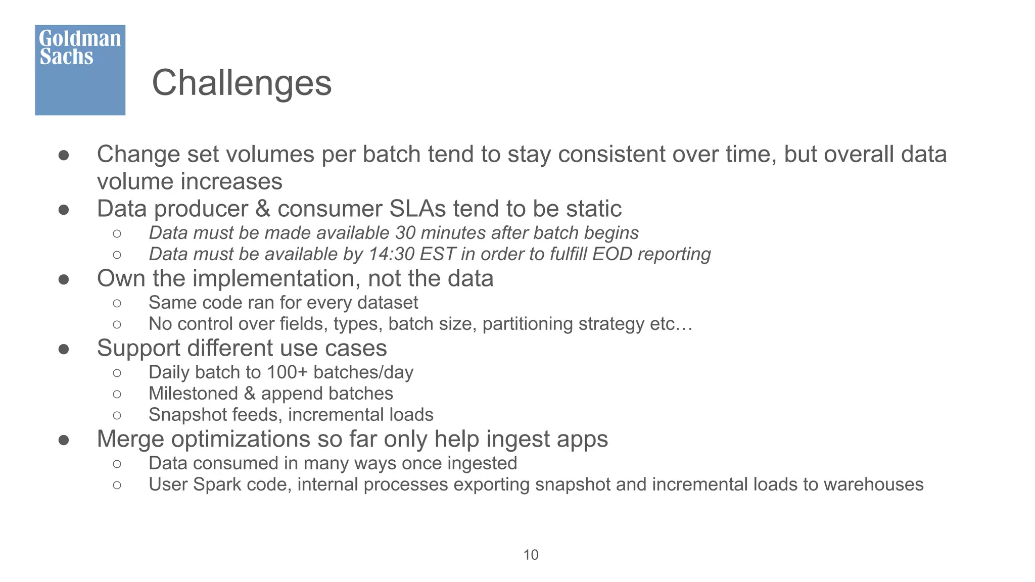 Challenges
● Change set volumes per batch tend to stay consistent over time, but overall data
volume increases
● Data producer & consumer SLAs tend to be static
○ Data must be made available 30 minutes after batch begins
○ Data must be available by 14:30 EST in order to fulfill EOD reporting
● Own the implementation, not the data
○ Same code ran for every dataset
○ No control over fields, types, batch size, partitioning strategy etc…
● Support different use cases
○ Daily batch to 100+ batches/day
○ Milestoned & append batches
○ Snapshot feeds, incremental loads
● Merge optimizations so far only help ingest apps
○ Data consumed in many ways once ingested
○ User Spark code, internal processes exporting snapshot and incremental loads to warehouses
10
 