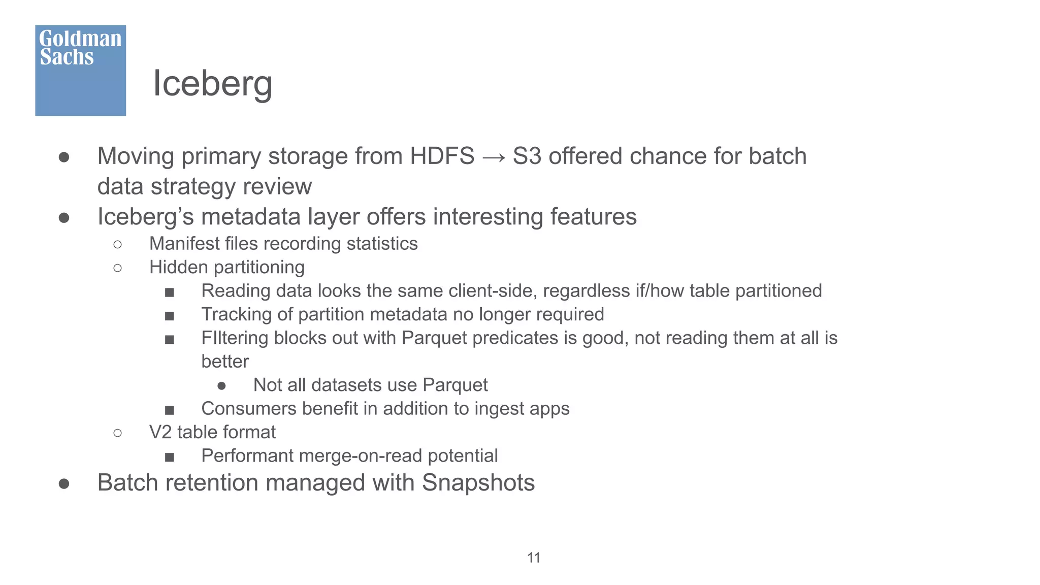 Iceberg
● Moving primary storage from HDFS → S3 offered chance for batch
data strategy review
● Iceberg’s metadata layer offers interesting features
○ Manifest files recording statistics
○ Hidden partitioning
■ Reading data looks the same client-side, regardless if/how table partitioned
■ Tracking of partition metadata no longer required
■ FIltering blocks out with Parquet predicates is good, not reading them at all is
better
● Not all datasets use Parquet
■ Consumers benefit in addition to ingest apps
○ V2 table format
■ Performant merge-on-read potential
● Batch retention managed with Snapshots
11
 