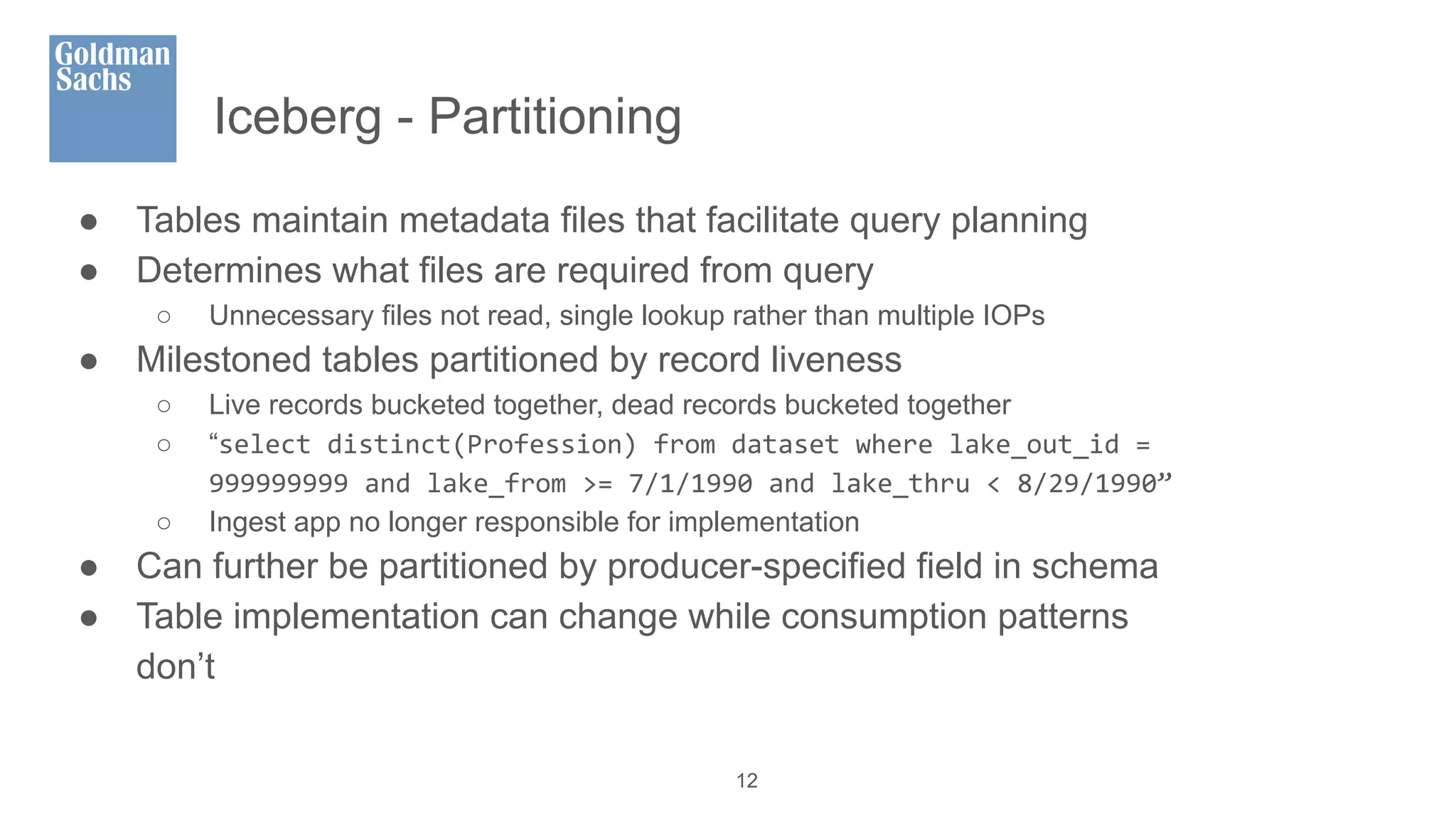 Iceberg - Partitioning
● Tables maintain metadata files that facilitate query planning
● Determines what files are required from query
○ Unnecessary files not read, single lookup rather than multiple IOPs
● Milestoned tables partitioned by record liveness
○ Live records bucketed together, dead records bucketed together
○ “select distinct(Profession) from dataset where lake_out_id =
999999999 and lake_from >= 7/1/1990 and lake_thru < 8/29/1990”
○ Ingest app no longer responsible for implementation
● Can further be partitioned by producer-specified field in schema
● Table implementation can change while consumption patterns
don’t
12
 