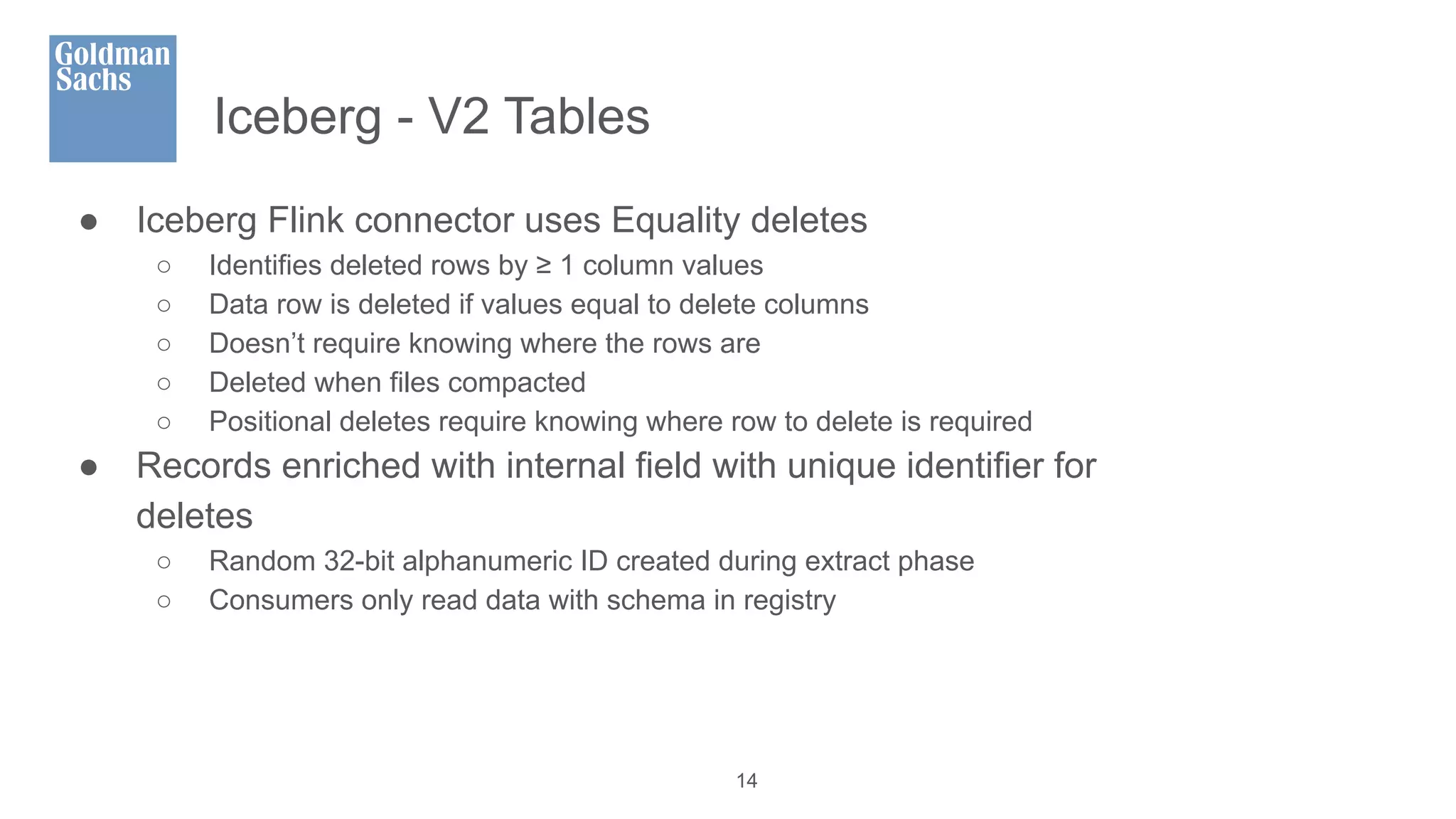 Iceberg - V2 Tables
● Iceberg Flink connector uses Equality deletes
○ Identifies deleted rows by ≥ 1 column values
○ Data row is deleted if values equal to delete columns
○ Doesn’t require knowing where the rows are
○ Deleted when files compacted
○ Positional deletes require knowing where row to delete is required
● Records enriched with internal field with unique identifier for
deletes
○ Random 32-bit alphanumeric ID created during extract phase
○ Consumers only read data with schema in registry
14
 
