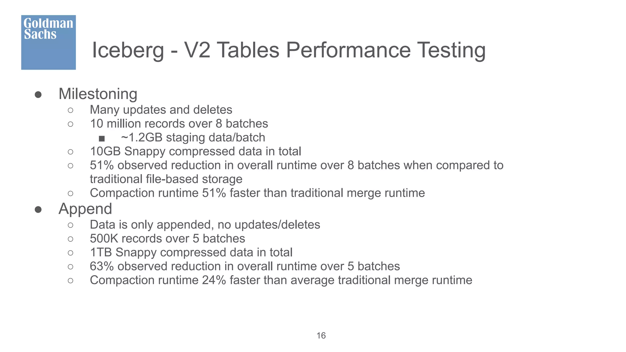 Iceberg - V2 Tables Performance Testing
● Milestoning
○ Many updates and deletes
○ 10 million records over 8 batches
■ ~1.2GB staging data/batch
○ 10GB Snappy compressed data in total
○ 51% observed reduction in overall runtime over 8 batches when compared to
traditional file-based storage
○ Compaction runtime 51% faster than traditional merge runtime
● Append
○ Data is only appended, no updates/deletes
○ 500K records over 5 batches
○ 1TB Snappy compressed data in total
○ 63% observed reduction in overall runtime over 5 batches
○ Compaction runtime 24% faster than average traditional merge runtime
16
 